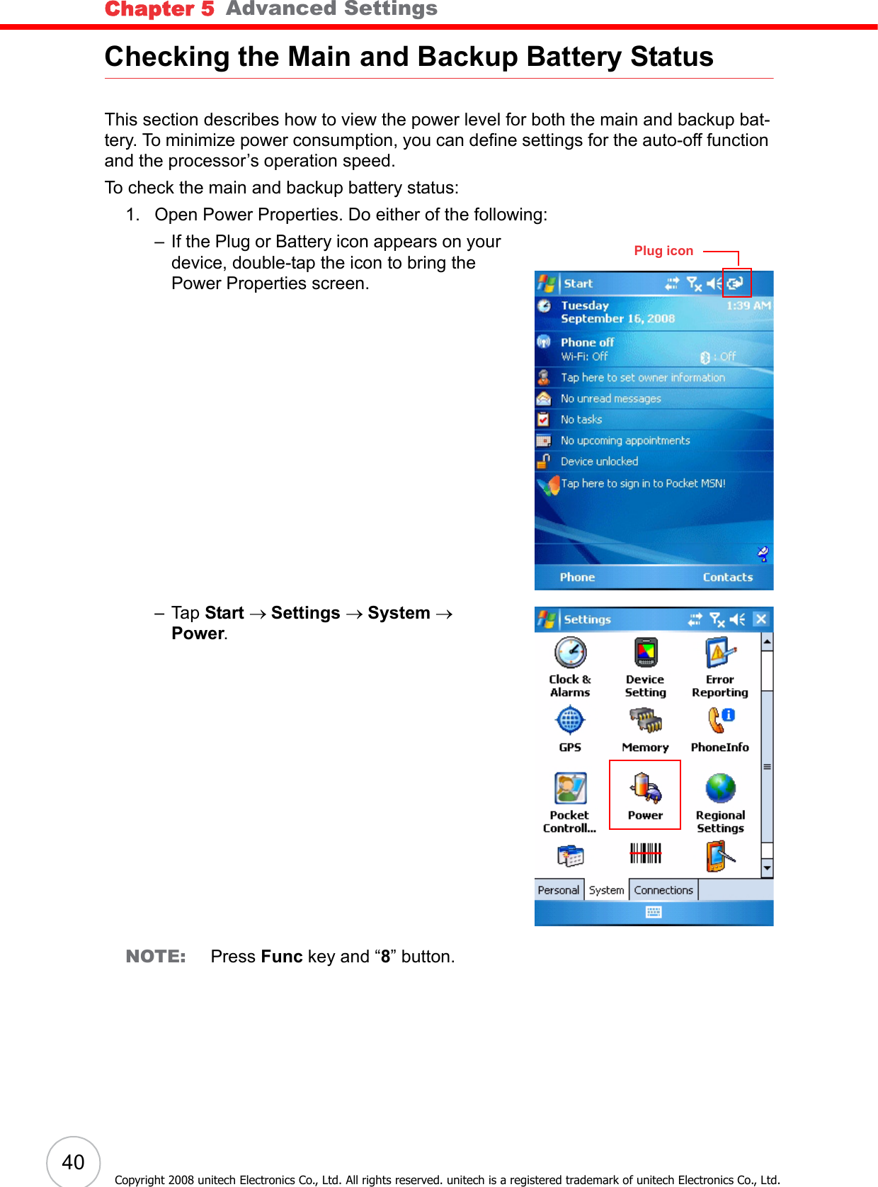 Chapter 5   Advanced Settings40Copyright 2008 unitech Electronics Co., Ltd. All rights reserved. unitech is a registered trademark of unitech Electronics Co., Ltd.Checking the Main and Backup Battery StatusThis section describes how to view the power level for both the main and backup bat-tery. To minimize power consumption, you can define settings for the auto-off function and the processor’s operation speed.To check the main and backup battery status:1. Open Power Properties. Do either of the following:– If the Plug or Battery icon appears on your device, double-tap the icon to bring the Power Properties screen.– Tap Start → Settings → System → Power.NOTE: Press Func key and “8” button.Plug icon