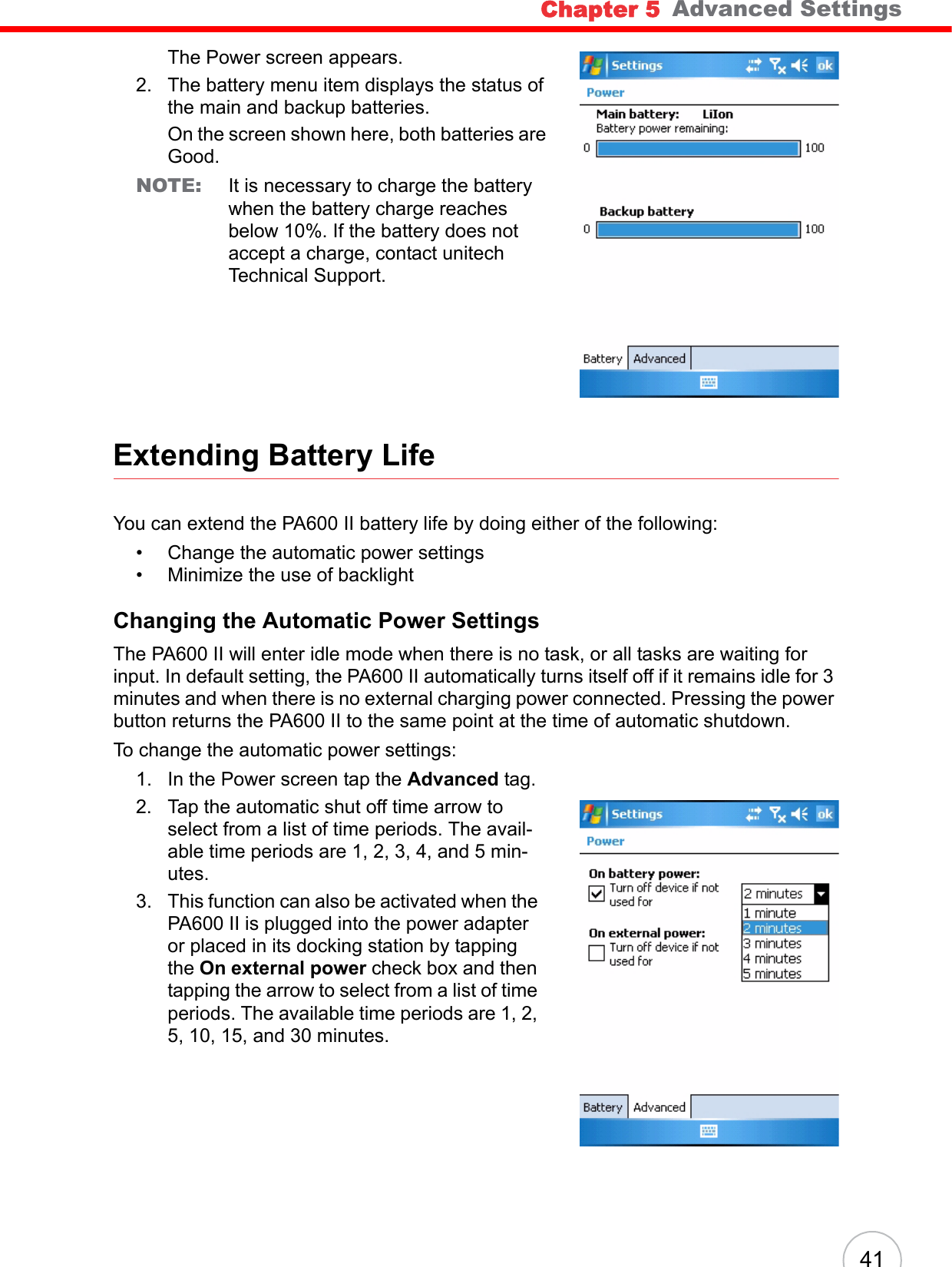 Chapter 5   Advanced Settings41The Power screen appears.2. The battery menu item displays the status of the main and backup batteries. On the screen shown here, both batteries are Good.NOTE: It is necessary to charge the battery when the battery charge reaches below 10%. If the battery does not accept a charge, contact unitech Technical Support.Extending Battery LifeYou can extend the PA600 II battery life by doing either of the following:• Change the automatic power settings• Minimize the use of backlightChanging the Automatic Power SettingsThe PA600 II will enter idle mode when there is no task, or all tasks are waiting for input. In default setting, the PA600 II automatically turns itself off if it remains idle for 3 minutes and when there is no external charging power connected. Pressing the power button returns the PA600 II to the same point at the time of automatic shutdown.To change the automatic power settings:1. In the Power screen tap the Advanced tag. 2. Tap the automatic shut off time arrow to select from a list of time periods. The avail-able time periods are 1, 2, 3, 4, and 5 min-utes.3. This function can also be activated when the PA600 II is plugged into the power adapter or placed in its docking station by tapping the On external power check box and then tapping the arrow to select from a list of time periods. The available time periods are 1, 2, 5, 10, 15, and 30 minutes.