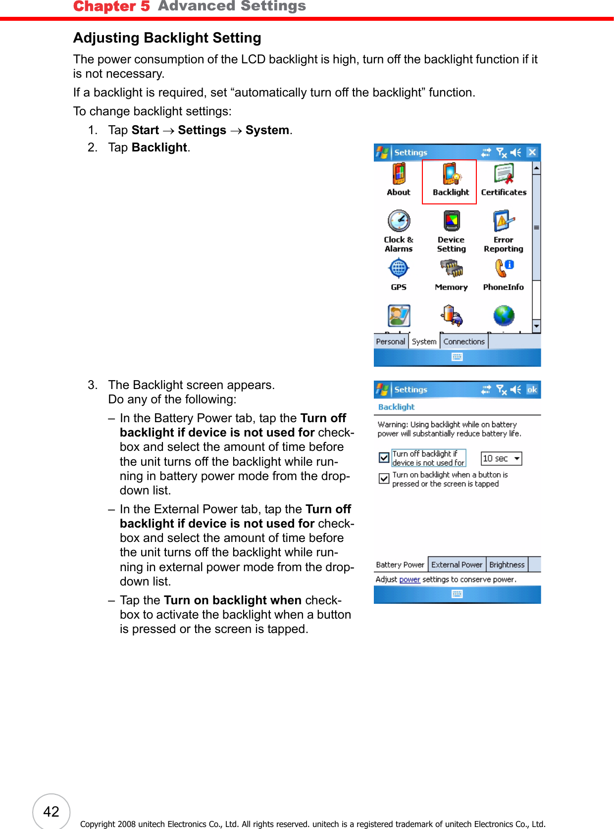 Chapter 5   Advanced Settings42Copyright 2008 unitech Electronics Co., Ltd. All rights reserved. unitech is a registered trademark of unitech Electronics Co., Ltd.Adjusting Backlight SettingThe power consumption of the LCD backlight is high, turn off the backlight function if it is not necessary.If a backlight is required, set “automatically turn off the backlight” function.To change backlight settings:1. Tap Start → Settings → System.2. Tap Backlight.3. The Backlight screen appears.Do any of the following:– In the Battery Power tab, tap the Turn off backlight if device is not used for check-box and select the amount of time before the unit turns off the backlight while run-ning in battery power mode from the drop-down list.– In the External Power tab, tap the Turn off backlight if device is not used for check-box and select the amount of time before the unit turns off the backlight while run-ning in external power mode from the drop-down list.– Tap the Turn on backlight when check-box to activate the backlight when a button is pressed or the screen is tapped.