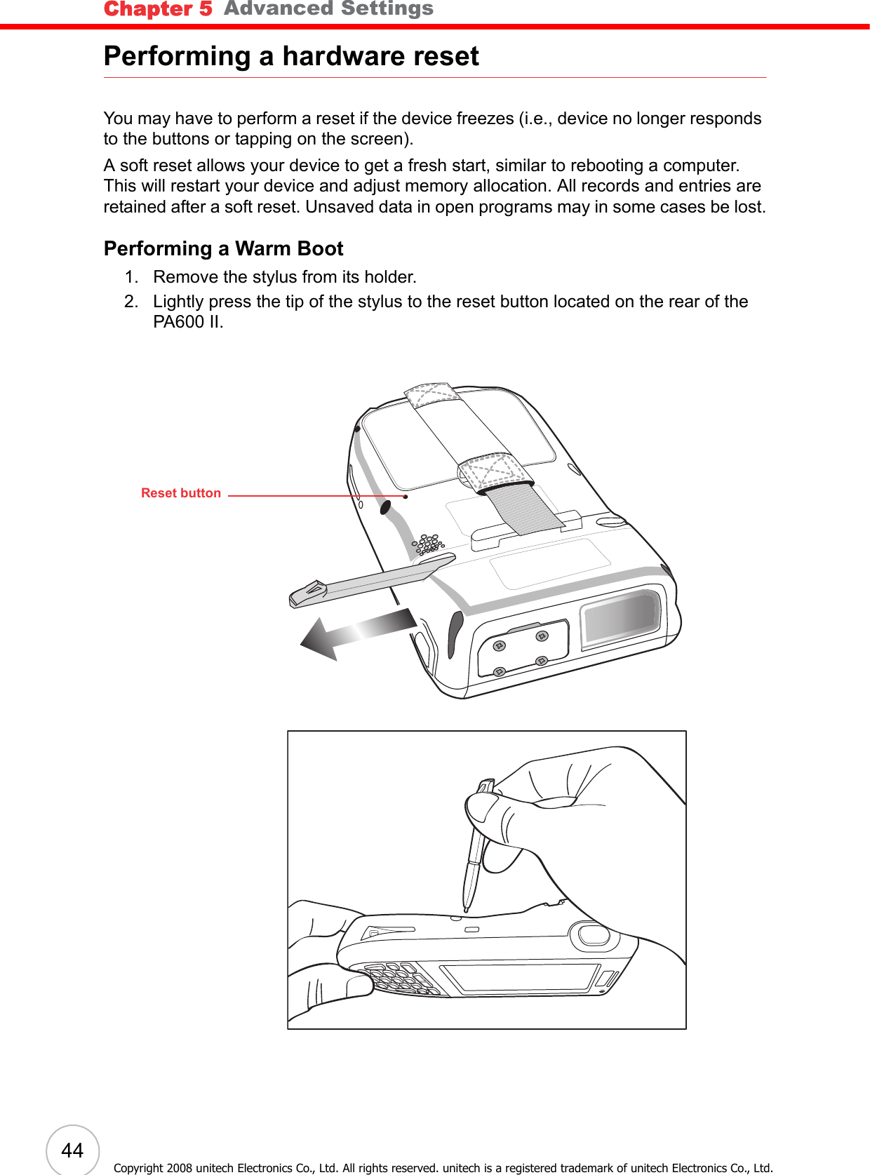 Chapter 5   Advanced Settings44Copyright 2008 unitech Electronics Co., Ltd. All rights reserved. unitech is a registered trademark of unitech Electronics Co., Ltd.Performing a hardware resetYou may have to perform a reset if the device freezes (i.e., device no longer responds to the buttons or tapping on the screen).A soft reset allows your device to get a fresh start, similar to rebooting a computer. This will restart your device and adjust memory allocation. All records and entries are retained after a soft reset. Unsaved data in open programs may in some cases be lost.Performing a Warm Boot1. Remove the stylus from its holder.2. Lightly press the tip of the stylus to the reset button located on the rear of the PA600 II.Reset button