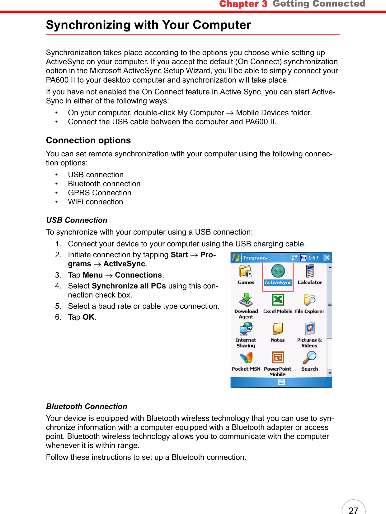 Chapter 3   Getting Connected27Synchronizing with Your ComputerSynchronization takes place according to the options you choose while setting up ActiveSync on your computer. If you accept the default (On Connect) synchronization option in the Microsoft ActiveSync Setup Wizard, you’ll be able to simply connect your PA600 II to your desktop computer and synchronization will take place.If you have not enabled the On Connect feature in Active Sync, you can start Active-Sync in either of the following ways:• On your computer, double-click My Computer → Mobile Devices folder.• Connect the USB cable between the computer and PA600 II.Connection optionsYou can set remote synchronization with your computer using the following connec-tion options:• USB connection• Bluetooth connection• GPRS Connection• WiFi connectionUSB ConnectionTo synchronize with your computer using a USB connection:1. Connect your device to your computer using the USB charging cable.2. Initiate connection by tapping Start → Pro-grams → ActiveSync.3. Tap Menu → Connections.4. Select Synchronize all PCs using this con-nection check box.5. Select a baud rate or cable type connection.6. Tap OK.Bluetooth ConnectionYour device is equipped with Bluetooth wireless technology that you can use to syn-chronize information with a computer equipped with a Bluetooth adapter or access point. Bluetooth wireless technology allows you to communicate with the computer whenever it is within range.Follow these instructions to set up a Bluetooth connection.