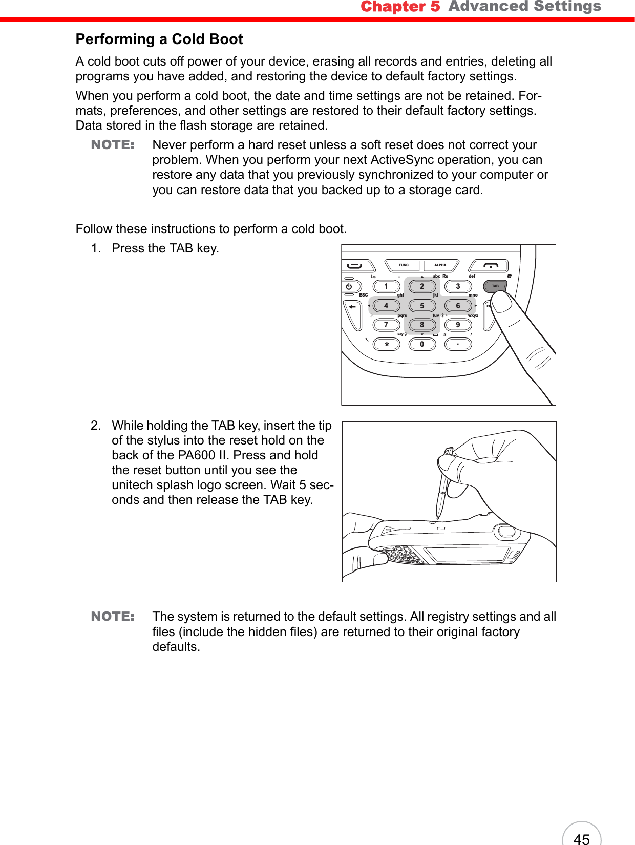 Chapter 5   Advanced Settings45Performing a Cold BootA cold boot cuts off power of your device, erasing all records and entries, deleting all programs you have added, and restoring the device to default factory settings.When you perform a cold boot, the date and time settings are not be retained. For-mats, preferences, and other settings are restored to their default factory settings. Data stored in the flash storage are retained.NOTE: Never perform a hard reset unless a soft reset does not correct your problem. When you perform your next ActiveSync operation, you can restore any data that you previously synchronized to your computer or you can restore data that you backed up to a storage card.Follow these instructions to perform a cold boot.1. Press the TAB key.2. While holding the TAB key, insert the tip of the stylus into the reset hold on the back of the PA600 II. Press and hold the reset button until you see the unitech splash logo screen. Wait 5 sec-onds and then release the TAB key.NOTE: The system is returned to the default settings. All registry settings and all files (include the hidden files) are returned to their original factory defaults.FUNCLsESC ghi jkl mnowxyzENTERTABtuvpqrskeyOKabc Rs defALPHA1472580369.