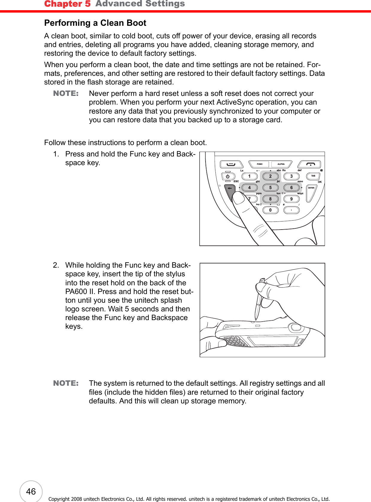 Chapter 5   Advanced Settings46Copyright 2008 unitech Electronics Co., Ltd. All rights reserved. unitech is a registered trademark of unitech Electronics Co., Ltd.Performing a Clean BootA clean boot, similar to cold boot, cuts off power of your device, erasing all records and entries, deleting all programs you have added, cleaning storage memory, and restoring the device to default factory settings.When you perform a clean boot, the date and time settings are not be retained. For-mats, preferences, and other setting are restored to their default factory settings. Data stored in the flash storage are retained.NOTE: Never perform a hard reset unless a soft reset does not correct your problem. When you perform your next ActiveSync operation, you can restore any data that you previously synchronized to your computer or you can restore data that you backed up to a storage card.Follow these instructions to perform a clean boot.1. Press and hold the Func key and Back-space key.2. While holding the Func key and Back-space key, insert the tip of the stylus into the reset hold on the back of the PA600 II. Press and hold the reset but-ton until you see the unitech splash logo screen. Wait 5 seconds and then release the Func key and Backspace keys.NOTE: The system is returned to the default settings. All registry settings and all files (include the hidden files) are returned to their original factory defaults. And this will clean up storage memory.FUNCLsESC ghi jkl mnowxyzENTERTABtuvpqrskeyOKabc Rs defALPHA1472580369.