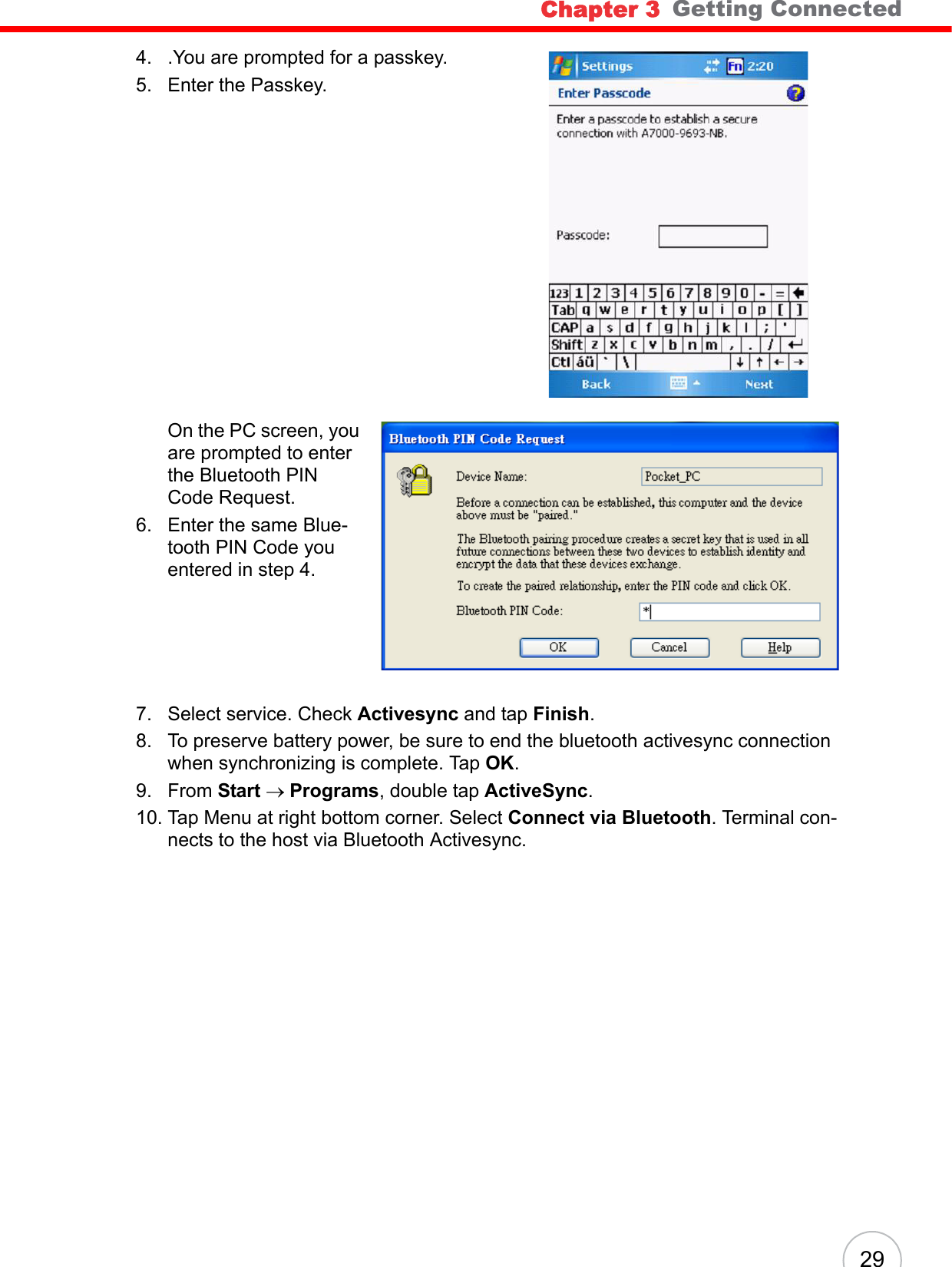 Chapter 3   Getting Connected294. .You are prompted for a passkey. 5. Enter the Passkey. On the PC screen, you are prompted to enter the Bluetooth PIN Code Request.6. Enter the same Blue-tooth PIN Code you entered in step 4.7. Select service. Check Activesync and tap Finish.8. To preserve battery power, be sure to end the bluetooth activesync connection when synchronizing is complete. Tap OK.9. From Start → Programs, double tap ActiveSync.10. Tap Menu at right bottom corner. Select Connect via Bluetooth. Terminal con-nects to the host via Bluetooth Activesync.