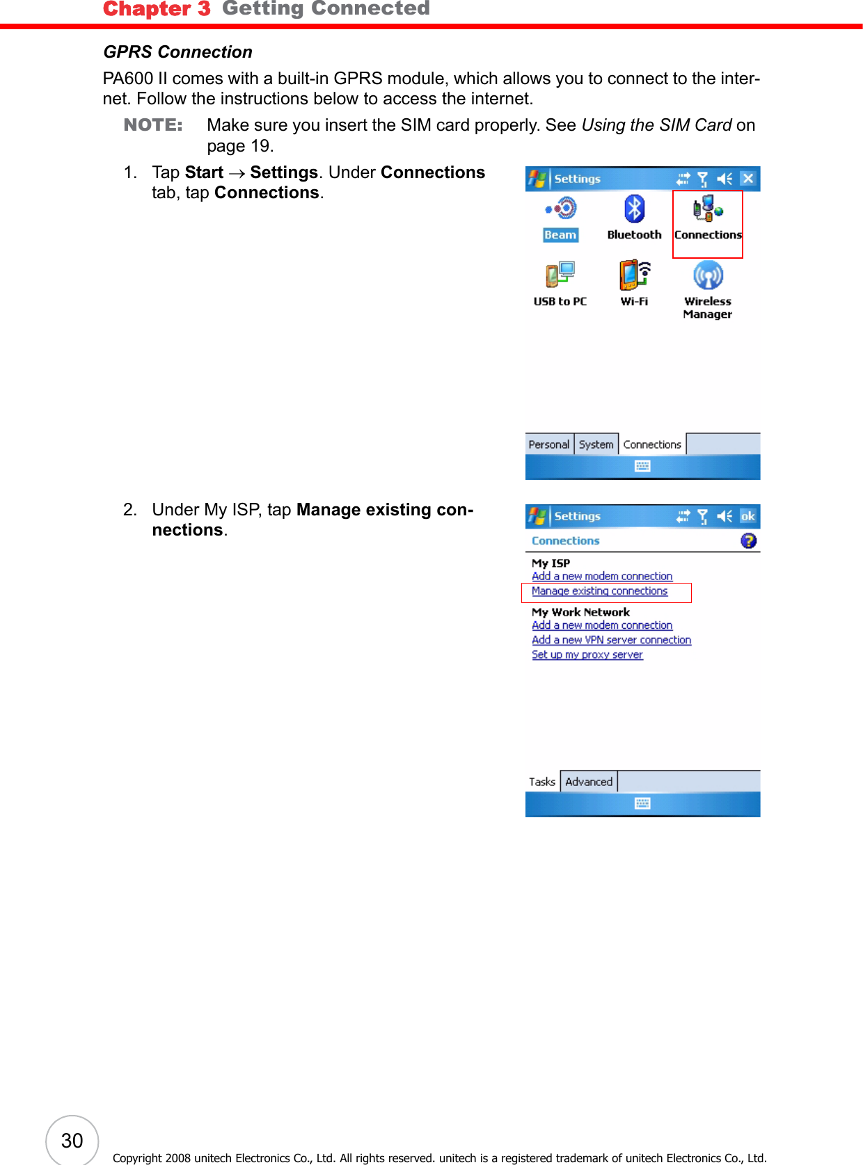 Chapter 3   Getting Connected30Copyright 2008 unitech Electronics Co., Ltd. All rights reserved. unitech is a registered trademark of unitech Electronics Co., Ltd.GPRS ConnectionPA600 II comes with a built-in GPRS module, which allows you to connect to the inter-net. Follow the instructions below to access the internet.NOTE: Make sure you insert the SIM card properly. See Using the SIM Card on page 19.1. Tap Start → Settings. Under Connections tab, tap Connections.2. Under My ISP, tap Manage existing con-nections. 