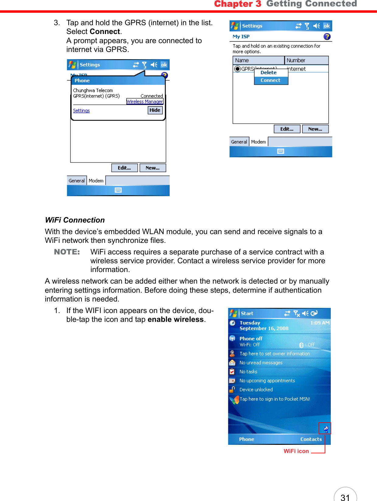 Chapter 3   Getting Connected313. Tap and hold the GPRS (internet) in the list. Select Connect. A prompt appears, you are connected to internet via GPRS.WiFi ConnectionWith the device’s embedded WLAN module, you can send and receive signals to a WiFi network then synchronize files.NOTE: WiFi access requires a separate purchase of a service contract with a wireless service provider. Contact a wireless service provider for more information.A wireless network can be added either when the network is detected or by manually entering settings information. Before doing these steps, determine if authentication information is needed.1. If the WIFI icon appears on the device, dou-ble-tap the icon and tap enable wireless.WiFi icon