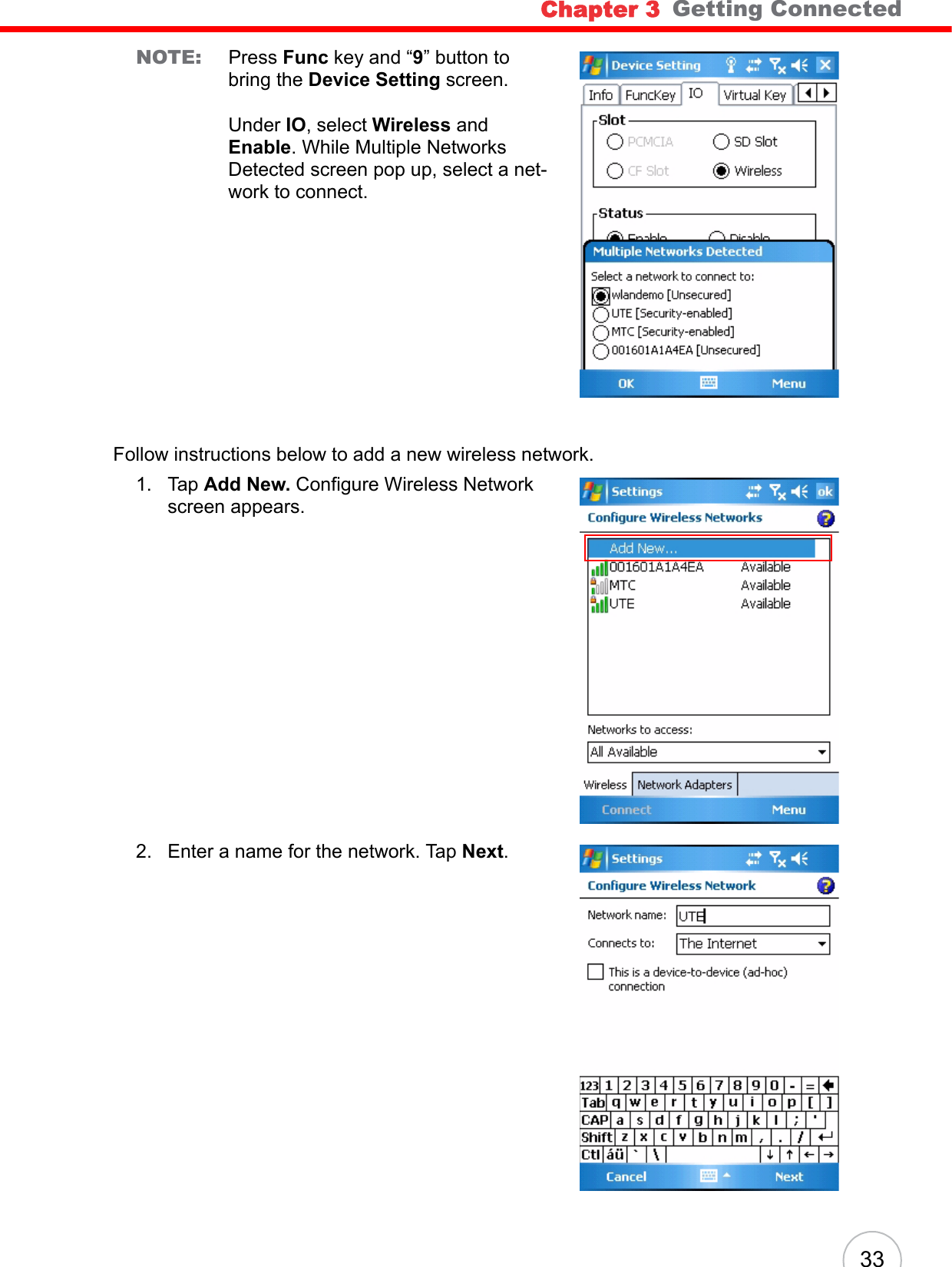 Chapter 3   Getting Connected33NOTE: Press Func key and “9” button to bring the Device Setting screen.Under IO, select Wireless and Enable. While Multiple Networks Detected screen pop up, select a net-work to connect.Follow instructions below to add a new wireless network.1. Tap Add New. Configure Wireless Network screen appears.2. Enter a name for the network. Tap Next.