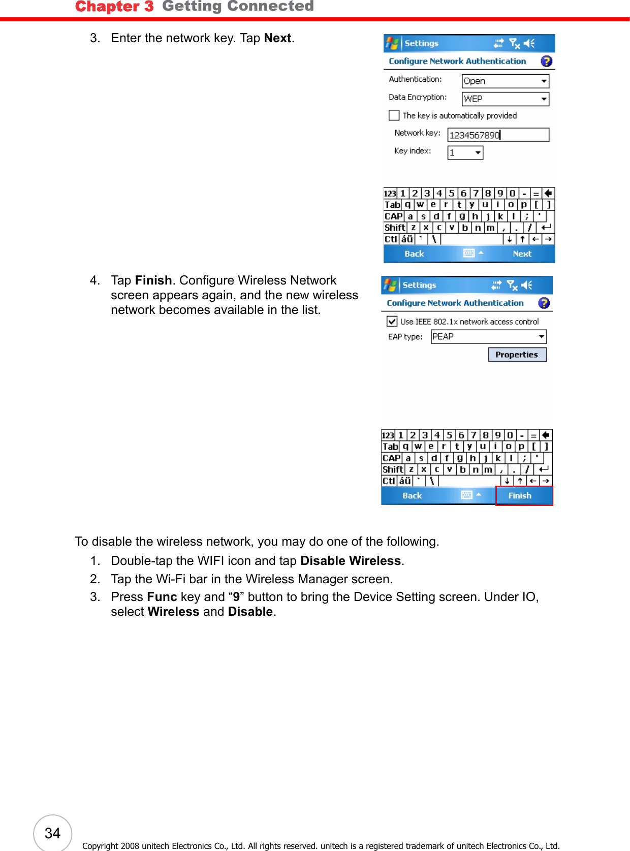 Chapter 3   Getting Connected34Copyright 2008 unitech Electronics Co., Ltd. All rights reserved. unitech is a registered trademark of unitech Electronics Co., Ltd.3. Enter the network key. Tap Next.4. Tap Finish. Configure Wireless Network screen appears again, and the new wireless network becomes available in the list.To disable the wireless network, you may do one of the following.1. Double-tap the WIFI icon and tap Disable Wireless.2. Tap the Wi-Fi bar in the Wireless Manager screen.3. Press Func key and “9” button to bring the Device Setting screen. Under IO, select Wireless and Disable.