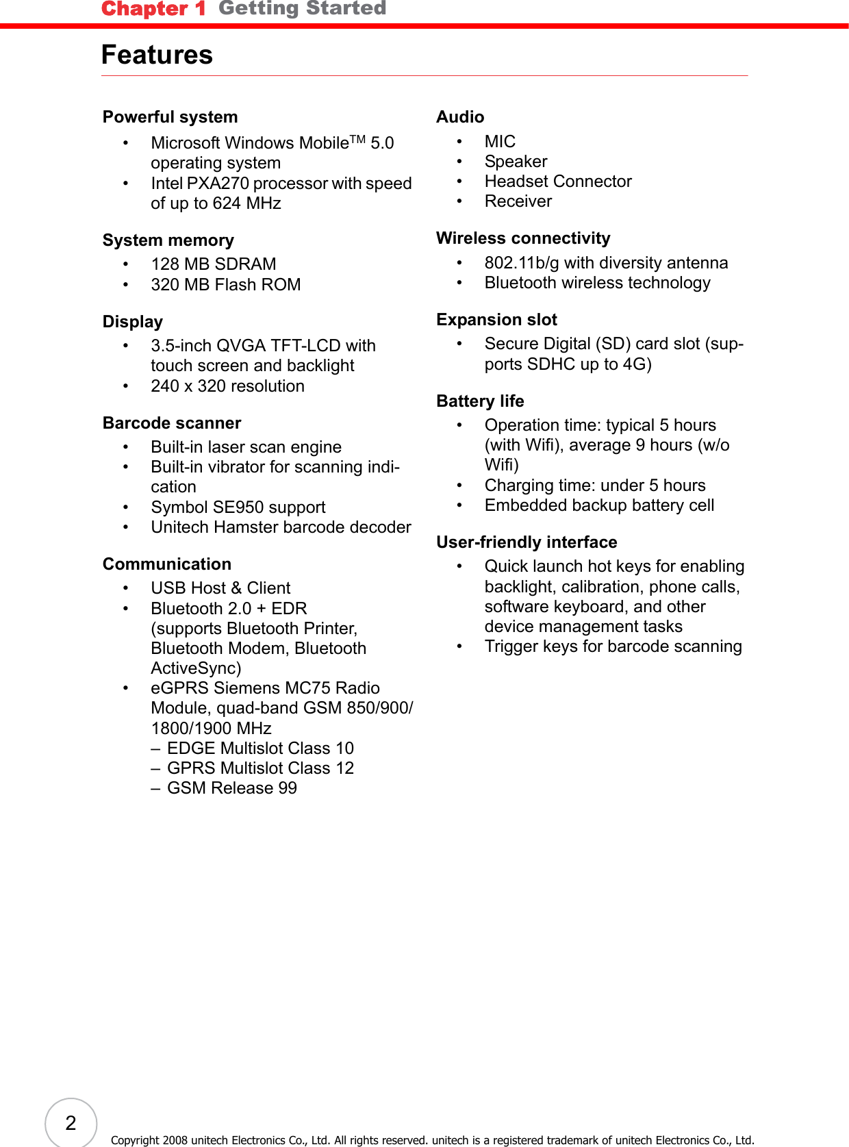 Chapter 1   Getting Started2Copyright 2008 unitech Electronics Co., Ltd. All rights reserved. unitech is a registered trademark of unitech Electronics Co., Ltd.FeaturesPowerful system• Microsoft Windows MobileTM 5.0 operating system• Intel PXA270 processor with speed of up to 624 MHzSystem memory• 128 MB SDRAM• 320 MB Flash ROMDisplay• 3.5-inch QVGA TFT-LCD with touch screen and backlight• 240 x 320 resolutionBarcode scanner• Built-in laser scan engine• Built-in vibrator for scanning indi-cation• Symbol SE950 support• Unitech Hamster barcode decoderCommunication• USB Host &amp; Client• Bluetooth 2.0 + EDR(supports Bluetooth Printer, Bluetooth Modem, Bluetooth ActiveSync)• eGPRS Siemens MC75 Radio Module, quad-band GSM 850/900/1800/1900 MHz– EDGE Multislot Class 10– GPRS Multislot Class 12– GSM Release 99Audio•MIC• Speaker• Headset Connector• ReceiverWireless connectivity• 802.11b/g with diversity antenna• Bluetooth wireless technologyExpansion slot• Secure Digital (SD) card slot (sup-ports SDHC up to 4G)Battery life• Operation time: typical 5 hours (with Wifi), average 9 hours (w/o Wifi)• Charging time: under 5 hours• Embedded backup battery cellUser-friendly interface• Quick launch hot keys for enabling backlight, calibration, phone calls, software keyboard, and other device management tasks• Trigger keys for barcode scanning