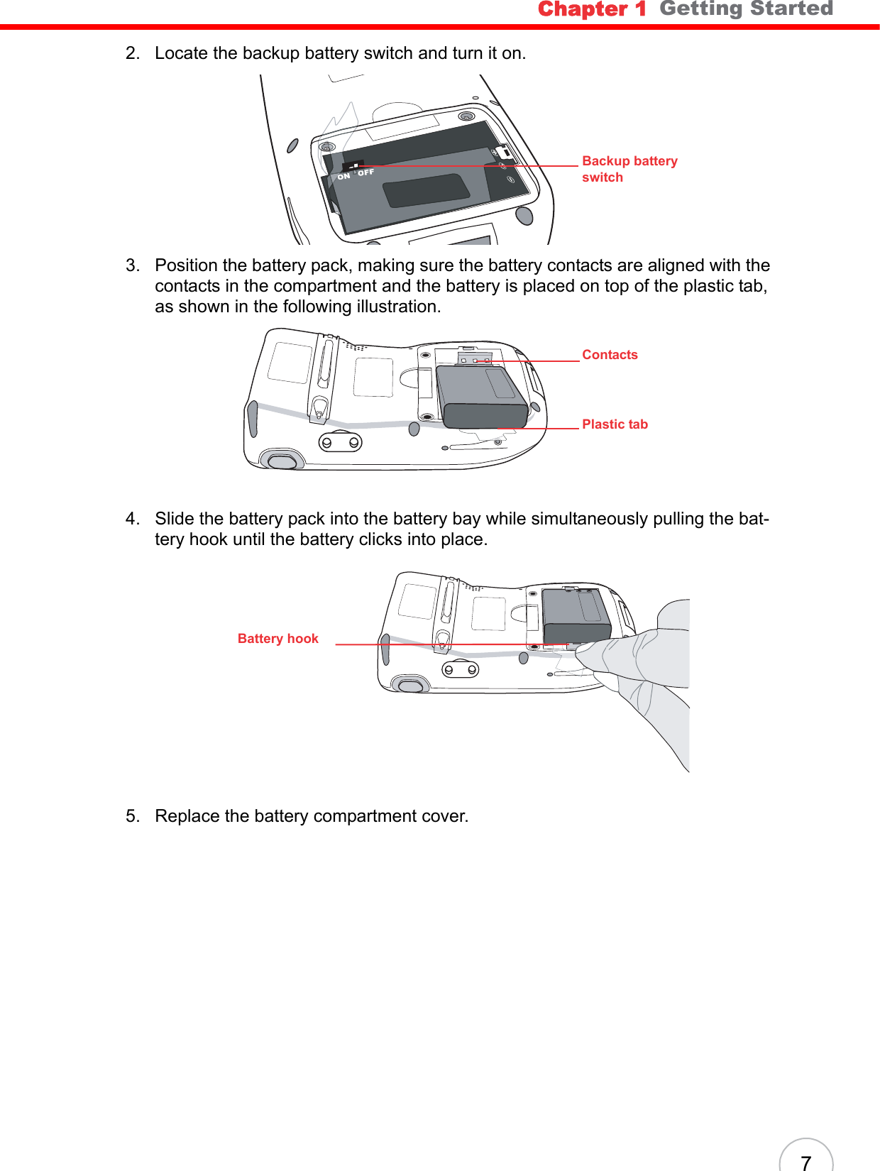 Chapter 1   Getting Started72. Locate the backup battery switch and turn it on.3. Position the battery pack, making sure the battery contacts are aligned with the contacts in the compartment and the battery is placed on top of the plastic tab, as shown in the following illustration.4. Slide the battery pack into the battery bay while simultaneously pulling the bat-tery hook until the battery clicks into place.5. Replace the battery compartment cover.Backup battery switchContactsPlastic tabBattery hook