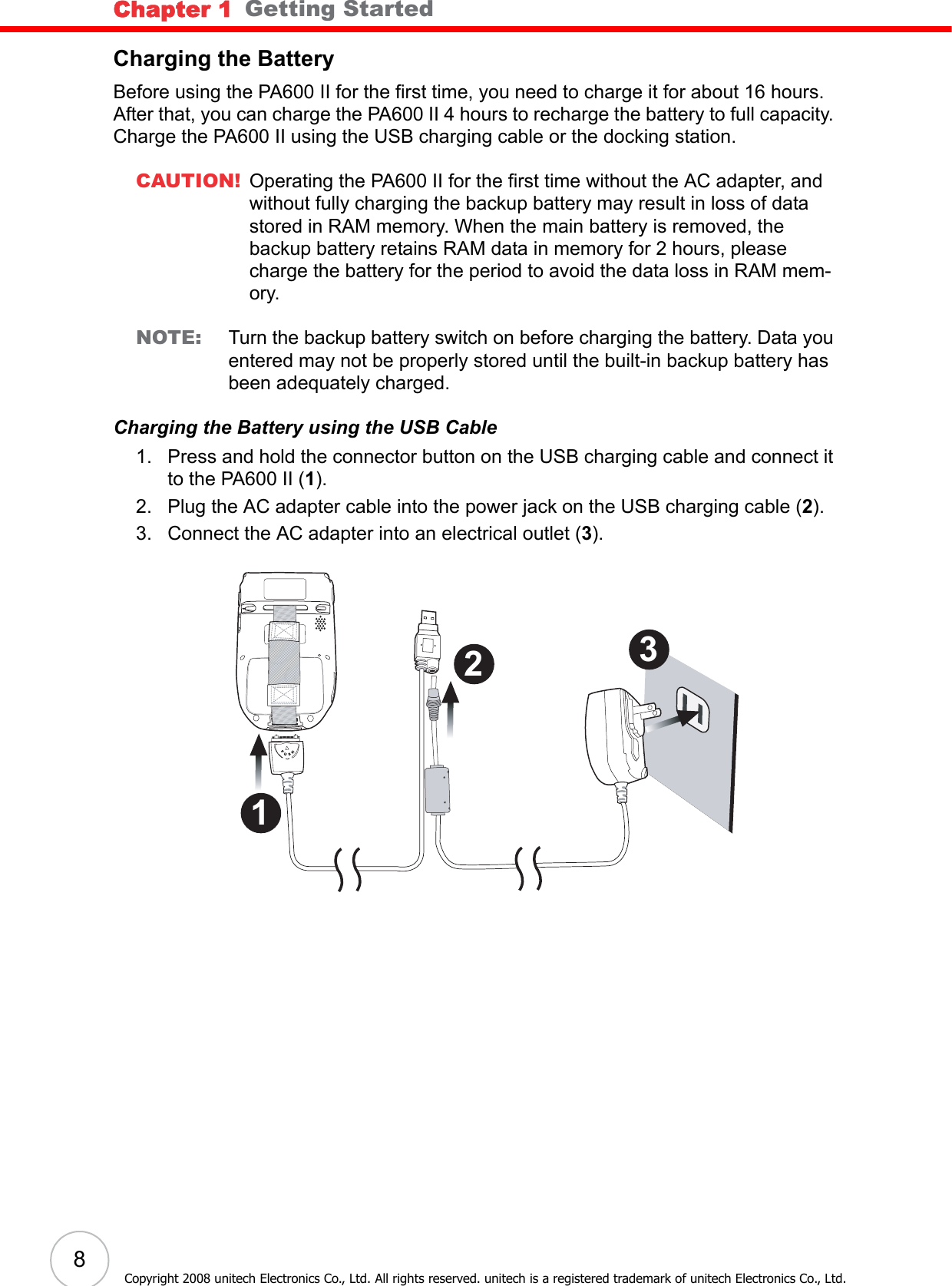 Chapter 1   Getting Started8Copyright 2008 unitech Electronics Co., Ltd. All rights reserved. unitech is a registered trademark of unitech Electronics Co., Ltd.Charging the BatteryBefore using the PA600 II for the first time, you need to charge it for about 16 hours. After that, you can charge the PA600 II 4 hours to recharge the battery to full capacity. Charge the PA600 II using the USB charging cable or the docking station.CAUTION! Operating the PA600 II for the first time without the AC adapter, and without fully charging the backup battery may result in loss of data stored in RAM memory. When the main battery is removed, the backup battery retains RAM data in memory for 2 hours, please charge the battery for the period to avoid the data loss in RAM mem-ory.NOTE: Turn the backup battery switch on before charging the battery. Data you entered may not be properly stored until the built-in backup battery has been adequately charged.Charging the Battery using the USB Cable1. Press and hold the connector button on the USB charging cable and connect it to the PA600 II (1).2. Plug the AC adapter cable into the power jack on the USB charging cable (2).3. Connect the AC adapter into an electrical outlet (3). 3 2 1 