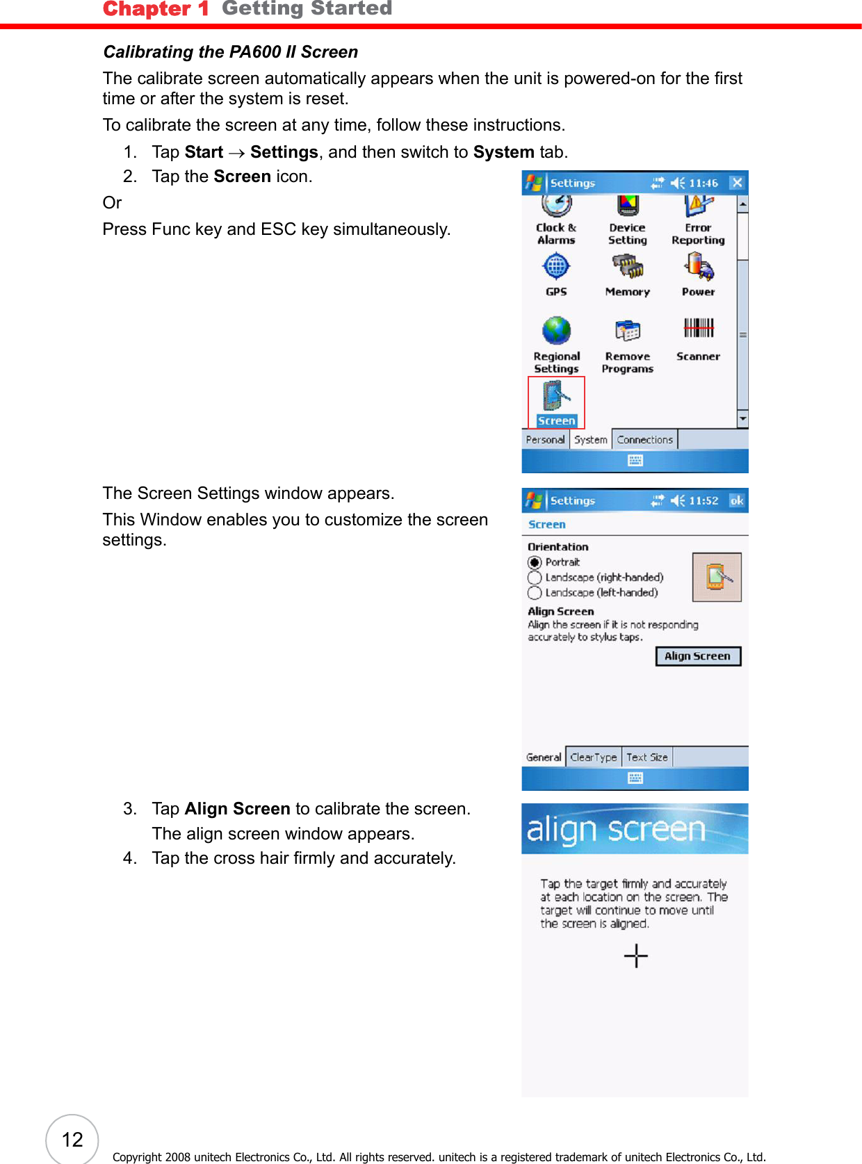 Chapter 1   Getting Started12Copyright 2008 unitech Electronics Co., Ltd. All rights reserved. unitech is a registered trademark of unitech Electronics Co., Ltd.Calibrating the PA600 II ScreenThe calibrate screen automatically appears when the unit is powered-on for the first time or after the system is reset. To calibrate the screen at any time, follow these instructions. 1. Tap Start → Settings, and then switch to System tab.2. Tap the Screen icon. OrPress Func key and ESC key simultaneously.The Screen Settings window appears.This Window enables you to customize the screen settings.3. Tap Align Screen to calibrate the screen. The align screen window appears.4. Tap the cross hair firmly and accurately.