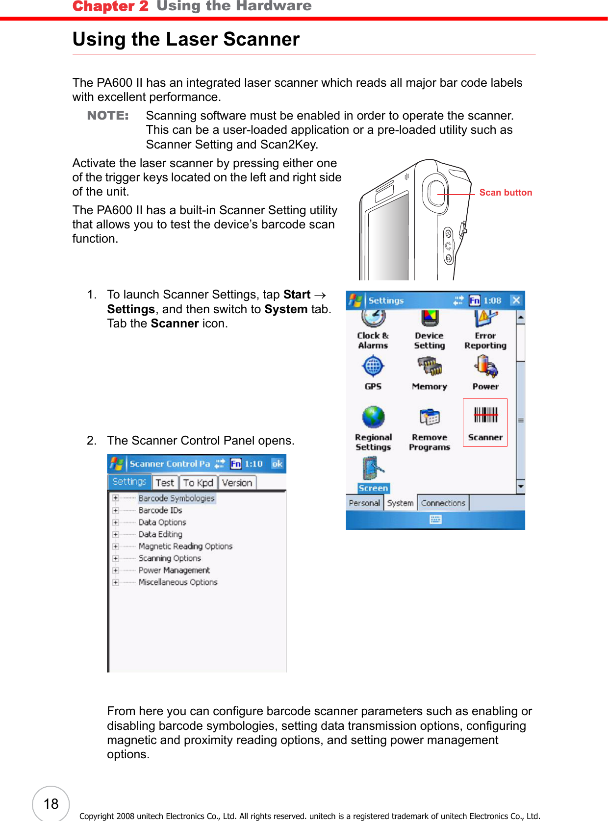 Chapter 2   Using the Hardware18Copyright 2008 unitech Electronics Co., Ltd. All rights reserved. unitech is a registered trademark of unitech Electronics Co., Ltd.Using the Laser ScannerThe PA600 II has an integrated laser scanner which reads all major bar code labels with excellent performance.NOTE: Scanning software must be enabled in order to operate the scanner. This can be a user-loaded application or a pre-loaded utility such as Scanner Setting and Scan2Key.Activate the laser scanner by pressing either one of the trigger keys located on the left and right side of the unit.The PA600 II has a built-in Scanner Setting utility that allows you to test the device’s barcode scan function.1. To launch Scanner Settings, tap Start → Settings, and then switch to System tab.Tab the Scanner icon.2. The Scanner Control Panel opens.From here you can configure barcode scanner parameters such as enabling or disabling barcode symbologies, setting data transmission options, configuring magnetic and proximity reading options, and setting power management options. Scan button