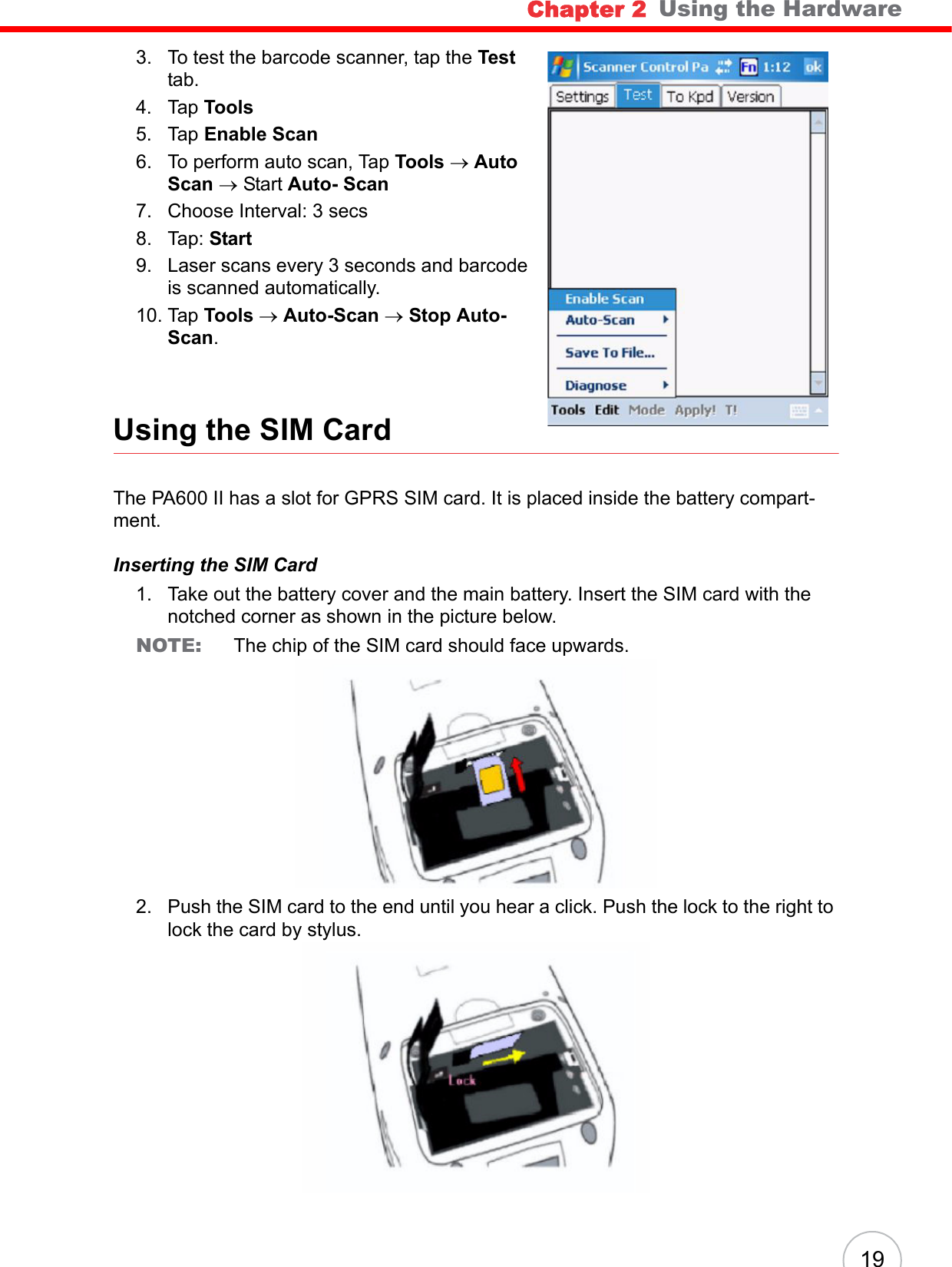 Chapter 2   Using the Hardware193. To test the barcode scanner, tap the Test tab.4. Tap Tools5. Tap Enable Scan6. To perform auto scan, Tap Tools → Auto Scan → Start Auto- Scan7. Choose Interval: 3 secs8. Tap: Start9. Laser scans every 3 seconds and barcode is scanned automatically.10. Tap Tools → Auto-Scan → Stop Auto-Scan.Using the SIM CardThe PA600 II has a slot for GPRS SIM card. It is placed inside the battery compart-ment.Inserting the SIM Card1. Take out the battery cover and the main battery. Insert the SIM card with the notched corner as shown in the picture below.NOTE:  The chip of the SIM card should face upwards.2. Push the SIM card to the end until you hear a click. Push the lock to the right to lock the card by stylus.