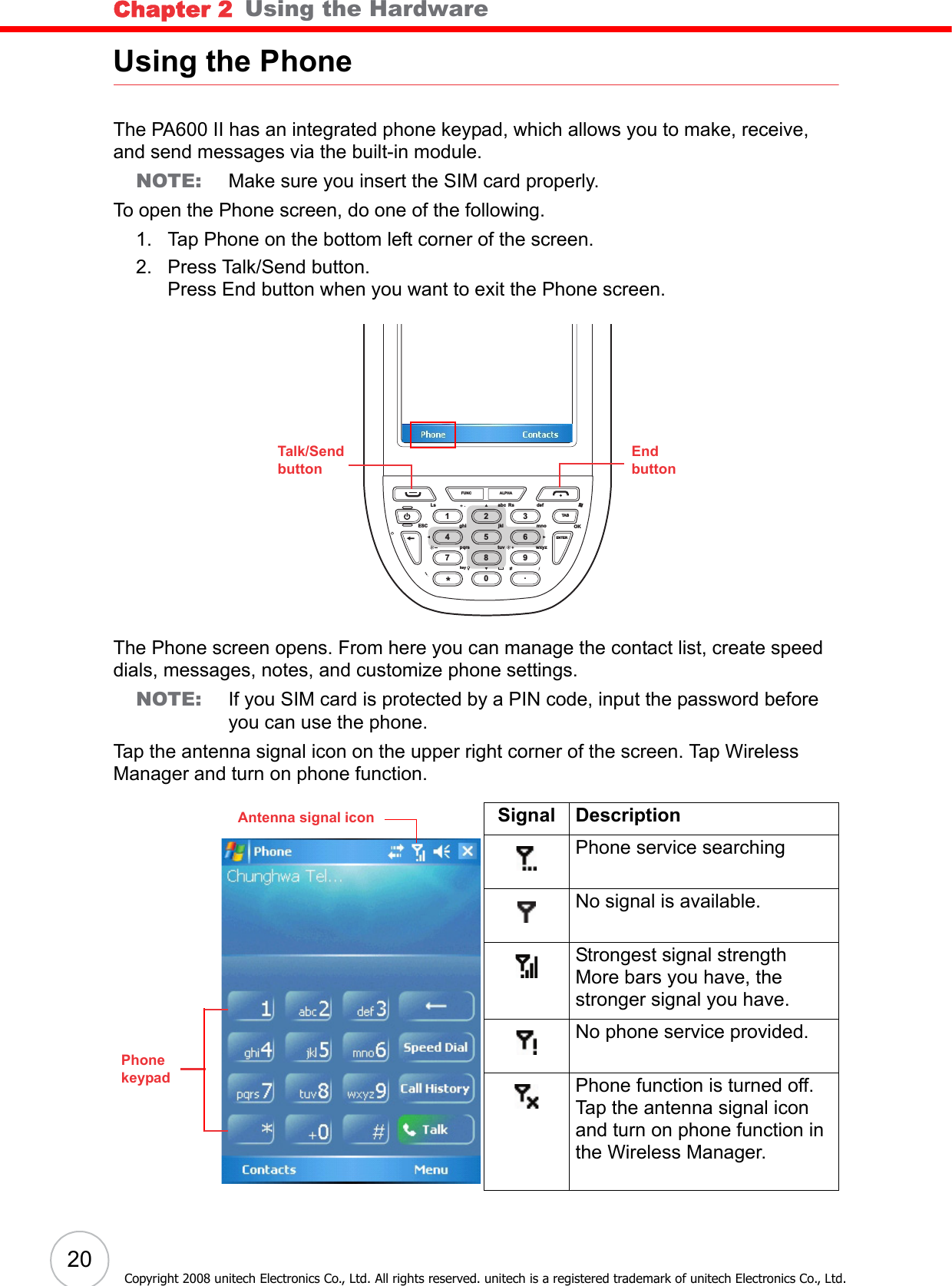 Chapter 2   Using the Hardware20Copyright 2008 unitech Electronics Co., Ltd. All rights reserved. unitech is a registered trademark of unitech Electronics Co., Ltd.Using the PhoneThe PA600 II has an integrated phone keypad, which allows you to make, receive, and send messages via the built-in module.NOTE: Make sure you insert the SIM card properly.To open the Phone screen, do one of the following.1. Tap Phone on the bottom left corner of the screen.2. Press Talk/Send button.Press End button when you want to exit the Phone screen.The Phone screen opens. From here you can manage the contact list, create speed dials, messages, notes, and customize phone settings.NOTE: If you SIM card is protected by a PIN code, input the password before you can use the phone.Tap the antenna signal icon on the upper right corner of the screen. Tap Wireless Manager and turn on phone function.Signal DescriptionPhone service searchingNo signal is available.Strongest signal strengthMore bars you have, the stronger signal you have.No phone service provided.Phone function is turned off.Tap the antenna signal icon and turn on phone function in the Wireless Manager.FUNCLsESC ghi jkl mnowxyzENTERTABtuvpqrskeyOKabc Rs defALPHA1472580369.Talk/SendbuttonEndbuttonPhone keypadAntenna signal icon