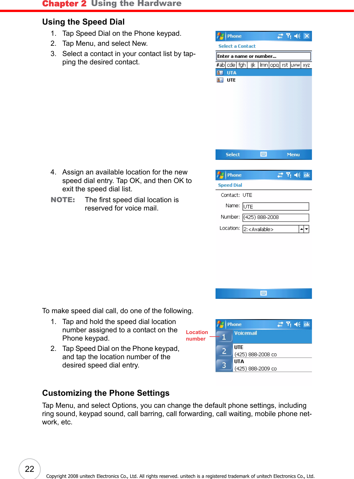 Chapter 2   Using the Hardware22Copyright 2008 unitech Electronics Co., Ltd. All rights reserved. unitech is a registered trademark of unitech Electronics Co., Ltd.Using the Speed Dial1. Tap Speed Dial on the Phone keypad.2. Tap Menu, and select New.3. Select a contact in your contact list by tap-ping the desired contact.4. Assign an available location for the new speed dial entry. Tap OK, and then OK to exit the speed dial list.NOTE: The first speed dial location is reserved for voice mail.To make speed dial call, do one of the following.1. Tap and hold the speed dial location number assigned to a contact on the Phone keypad.2. Tap Speed Dial on the Phone keypad, and tap the location number of the desired speed dial entry.Customizing the Phone SettingsTap Menu, and select Options, you can change the default phone settings, including ring sound, keypad sound, call barring, call forwarding, call waiting, mobile phone net-work, etc.Locationnumber