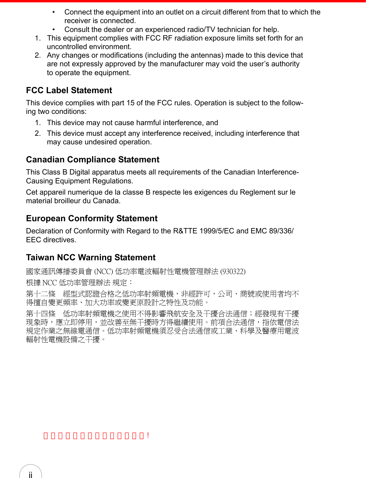 ii• Connect the equipment into an outlet on a circuit different from that to which the receiver is connected.• Consult the dealer or an experienced radio/TV technician for help.1.   This equipment complies with FCC RF radiation exposure limits set forth for an uncontrolled environment. 2. Any changes or modifications (including the antennas) made to this device that are not expressly approved by the manufacturer may void the user’s authority to operate the equipment.FCC Label StatementThis device complies with part 15 of the FCC rules. Operation is subject to the follow-ing two conditions:1. This device may not cause harmful interference, and 2. This device must accept any interference received, including interference that may cause undesired operation.Canadian Compliance StatementThis Class B Digital apparatus meets all requirements of the Canadian Interference-Causing Equipment Regulations.Cet appareil numerique de la classe B respecte les exigences du Reglement sur le material broilleur du Canada.European Conformity StatementDeclaration of Conformity with Regard to the R&amp;TTE 1999/5/EC and EMC 89/336/ EEC directives.Taiwan NCC Warning Statement國家通訊傳播委員會 (NCC) 低功率電波輻射性電機管理辦法 (930322)根據 NCC 低功率管理辦法 規定：第十二條　經型式認證合格之低功率射頻電機，非經許可，公司、商號或使用者均不得擅自變更頻率、加大功率或變更原設計之特性及功能。第十四條　低功率射頻電機之使用不得影響飛航安全及干擾合法通信；經發現有干擾現象時，應立即停用，並改善至無干擾時方得繼續使用。前項合法通信，指依電信法規定作業之無線電通信。低功率射頻電機須忍受合法通信或工業、科學及醫療用電波輻射性電機設備之干擾。為減少電磁波影響，請妥適使用!