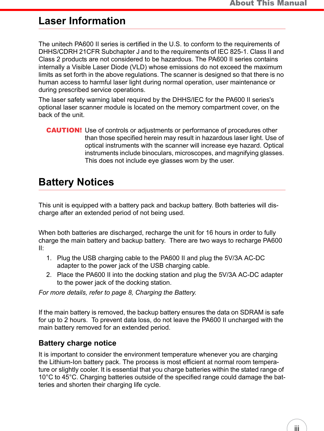    About This ManualiiiLaser InformationThe unitech PA600 II series is certified in the U.S. to conform to the requirements of DHHS/CDRH 21CFR Subchapter J and to the requirements of IEC 825-1. Class II and Class 2 products are not considered to be hazardous. The PA600 II series contains internally a Visible Laser Diode (VLD) whose emissions do not exceed the maximum limits as set forth in the above regulations. The scanner is designed so that there is no human access to harmful laser light during normal operation, user maintenance or during prescribed service operations.The laser safety warning label required by the DHHS/IEC for the PA600 II series&apos;s optional laser scanner module is located on the memory compartment cover, on the back of the unit.CAUTION! Use of controls or adjustments or performance of procedures other than those specified herein may result in hazardous laser light. Use of optical instruments with the scanner will increase eye hazard. Optical instruments include binoculars, microscopes, and magnifying glasses. This does not include eye glasses worn by the user.Battery NoticesThis unit is equipped with a battery pack and backup battery. Both batteries will dis-charge after an extended period of not being used.When both batteries are discharged, recharge the unit for 16 hours in order to fully charge the main battery and backup battery.  There are two ways to recharge PA600 II:1. Plug the USB charging cable to the PA600 II and plug the 5V/3A AC-DC adapter to the power jack of the USB charging cable.2. Place the PA600 II into the docking station and plug the 5V/3A AC-DC adapter to the power jack of the docking station.For more details, refer to page 8, Charging the Battery.If the main battery is removed, the backup battery ensures the data on SDRAM is safe for up to 2 hours.  To prevent data loss, do not leave the PA600 II uncharged with the main battery removed for an extended period.Battery charge noticeIt is important to consider the environment temperature whenever you are charging the Lithium-Ion battery pack. The process is most efficient at normal room tempera-ture or slightly cooler. It is essential that you charge batteries within the stated range of 10°C to 45°C. Charging batteries outside of the specified range could damage the bat-teries and shorten their charging life cycle.