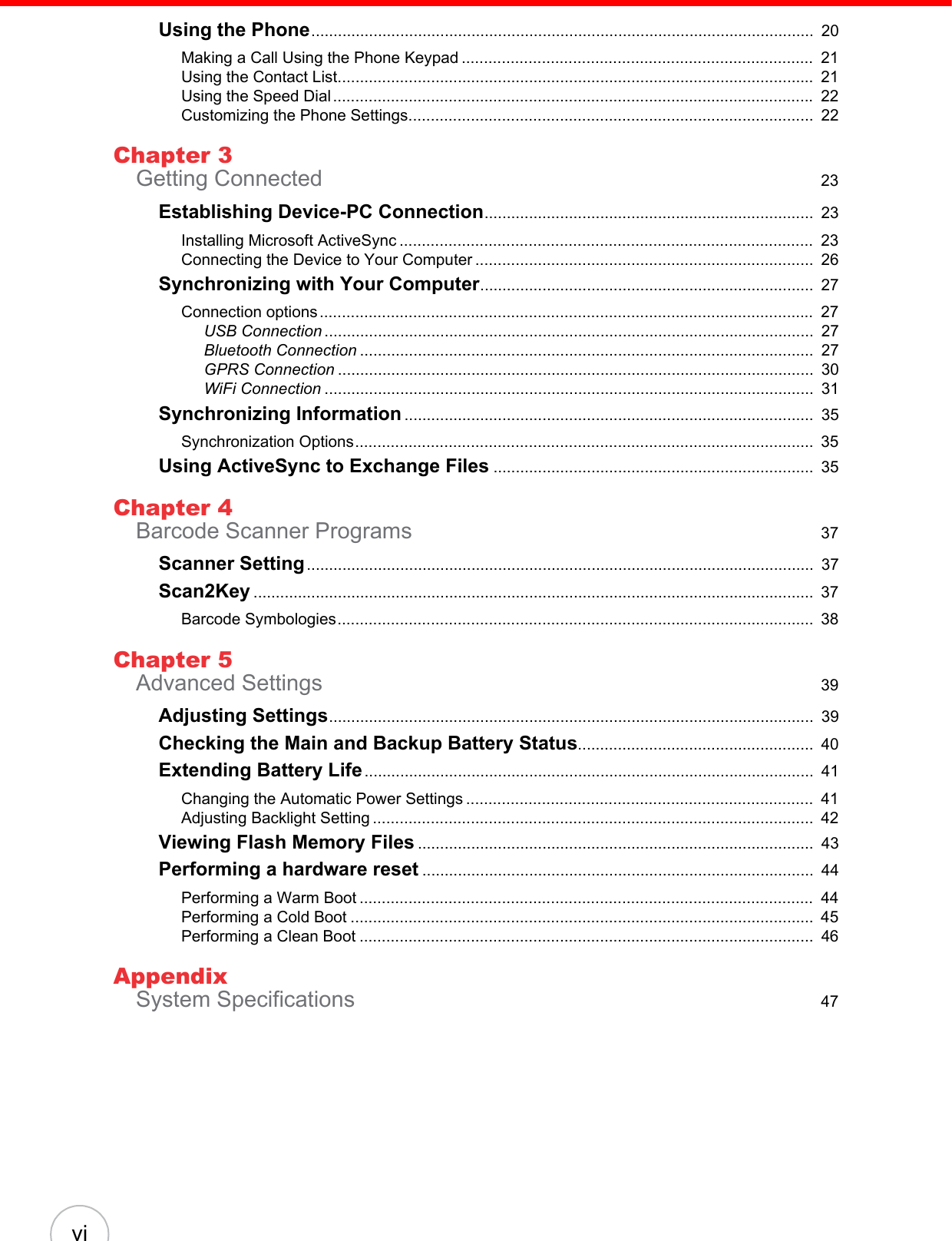 viUsing the Phone.................................................................................................................  20Making a Call Using the Phone Keypad ...............................................................................  21Using the Contact List...........................................................................................................  21Using the Speed Dial ............................................................................................................ 22Customizing the Phone Settings...........................................................................................  22Chapter 3Getting Connected  23Establishing Device-PC Connection..........................................................................  23Installing Microsoft ActiveSync .............................................................................................  23Connecting the Device to Your Computer ............................................................................  26Synchronizing with Your Computer...........................................................................  27Connection options ...............................................................................................................  27USB Connection ..............................................................................................................  27Bluetooth Connection ......................................................................................................  27GPRS Connection ...........................................................................................................  30WiFi Connection ..............................................................................................................  31Synchronizing Information ............................................................................................  35Synchronization Options.......................................................................................................  35Using ActiveSync to Exchange Files ........................................................................  35Chapter 4Barcode Scanner Programs  37Scanner Setting..................................................................................................................  37Scan2Key ..............................................................................................................................  37Barcode Symbologies...........................................................................................................  38Chapter 5Advanced Settings  39Adjusting Settings.............................................................................................................  39Checking the Main and Backup Battery Status.....................................................  40Extending Battery Life.....................................................................................................  41Changing the Automatic Power Settings ..............................................................................  41Adjusting Backlight Setting ...................................................................................................  42Viewing Flash Memory Files .........................................................................................  43Performing a hardware reset ........................................................................................  44Performing a Warm Boot ......................................................................................................  44Performing a Cold Boot ........................................................................................................  45Performing a Clean Boot ......................................................................................................  46AppendixSystem Specifications  47