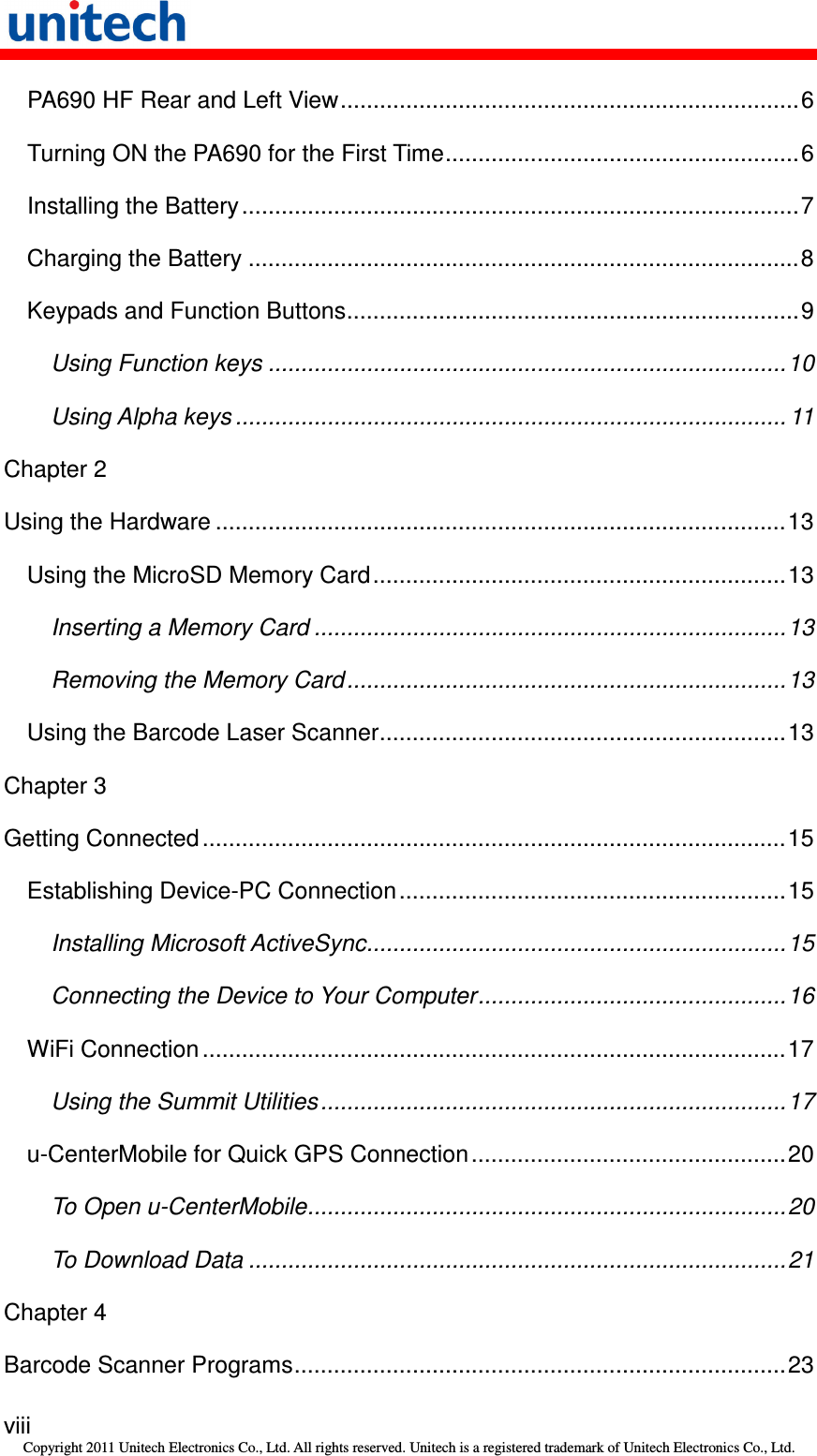   viii Copyright 2011 Unitech Electronics Co., Ltd. All rights reserved. Unitech is a registered trademark of Unitech Electronics Co., Ltd. PA690 HF Rear and Left View......................................................................6 Turning ON the PA690 for the First Time......................................................6 Installing the Battery .....................................................................................7 Charging the Battery ....................................................................................8 Keypads and Function Buttons.....................................................................9 Using Function keys ...............................................................................10 Using Alpha keys .................................................................................... 11 Chapter 2 Using the Hardware .......................................................................................13 Using the MicroSD Memory Card...............................................................13 Inserting a Memory Card ........................................................................13 Removing the Memory Card...................................................................13 Using the Barcode Laser Scanner..............................................................13 Chapter 3 Getting Connected .........................................................................................15 Establishing Device-PC Connection...........................................................15 Installing Microsoft ActiveSync................................................................15 Connecting the Device to Your Computer...............................................16 WiFi Connection.........................................................................................17 Using the Summit Utilities.......................................................................17 u-CenterMobile for Quick GPS Connection................................................20 To Open u-CenterMobile.........................................................................20 To Download Data ..................................................................................21 Chapter 4 Barcode Scanner Programs...........................................................................23 