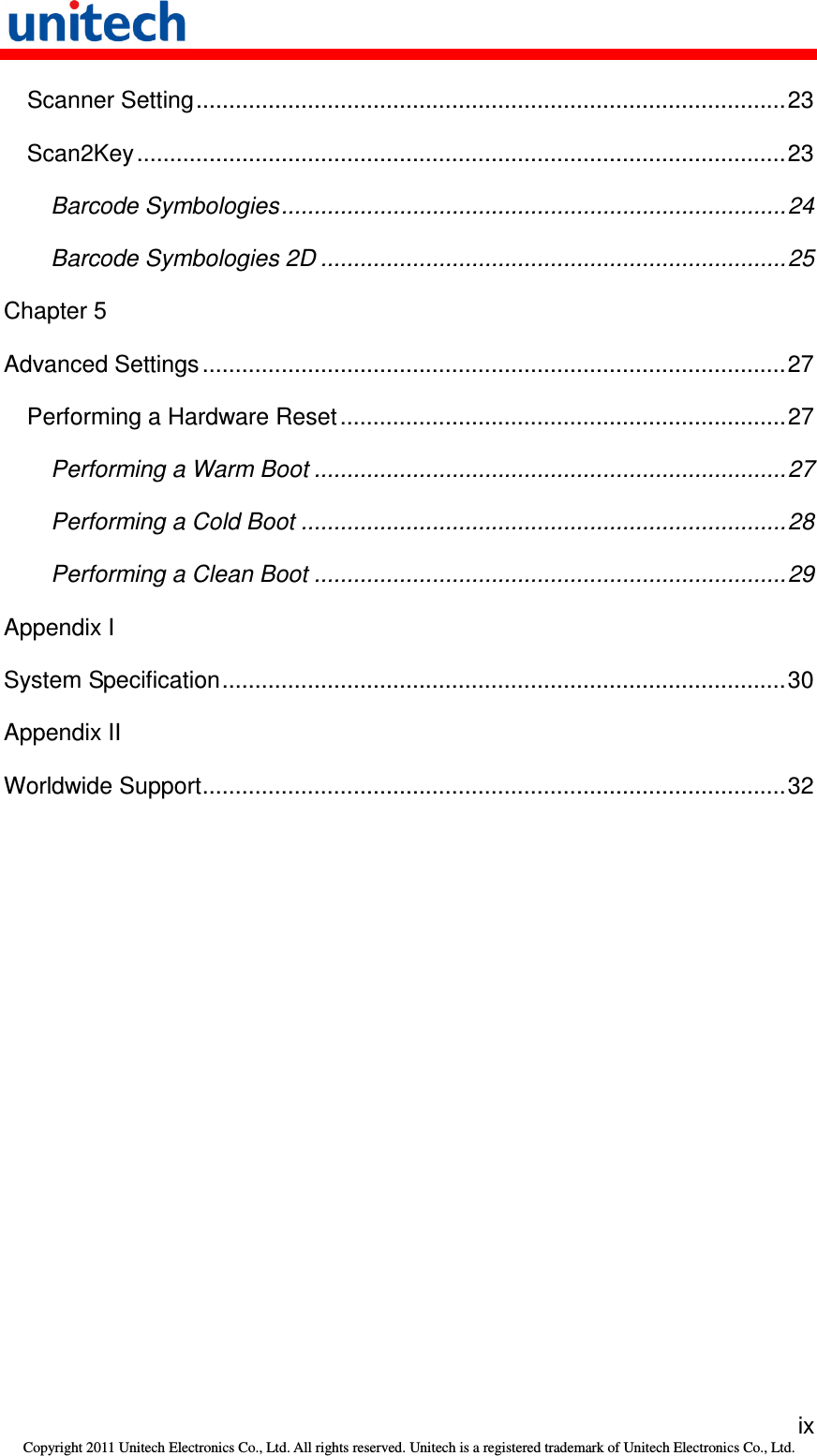   ix Copyright 2011 Unitech Electronics Co., Ltd. All rights reserved. Unitech is a registered trademark of Unitech Electronics Co., Ltd. Scanner Setting..........................................................................................23 Scan2Key...................................................................................................23 Barcode Symbologies.............................................................................24 Barcode Symbologies 2D .......................................................................25 Chapter 5 Advanced Settings .........................................................................................27 Performing a Hardware Reset....................................................................27 Performing a Warm Boot ........................................................................27 Performing a Cold Boot ..........................................................................28 Performing a Clean Boot ........................................................................29 Appendix I System Specification......................................................................................30 Appendix II Worldwide Support.........................................................................................32 