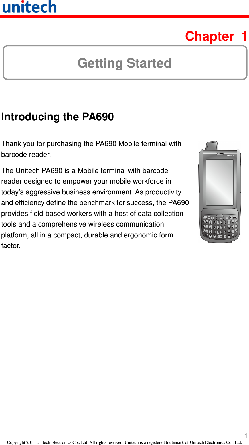   1 Copyright 2011 Unitech Electronics Co., Ltd. All rights reserved. Unitech is a registered trademark of Unitech Electronics Co., Ltd.  Chapter  1 Getting Started  Introducing the PA690  Thank you for purchasing the PA690 Mobile terminal with barcode reader. The Unitech PA690 is a Mobile terminal with barcode reader designed to empower your mobile workforce in today’s aggressive business environment. As productivity and efficiency define the benchmark for success, the PA690 provides field-based workers with a host of data collection tools and a comprehensive wireless communication platform, all in a compact, durable and ergonomic form factor.   