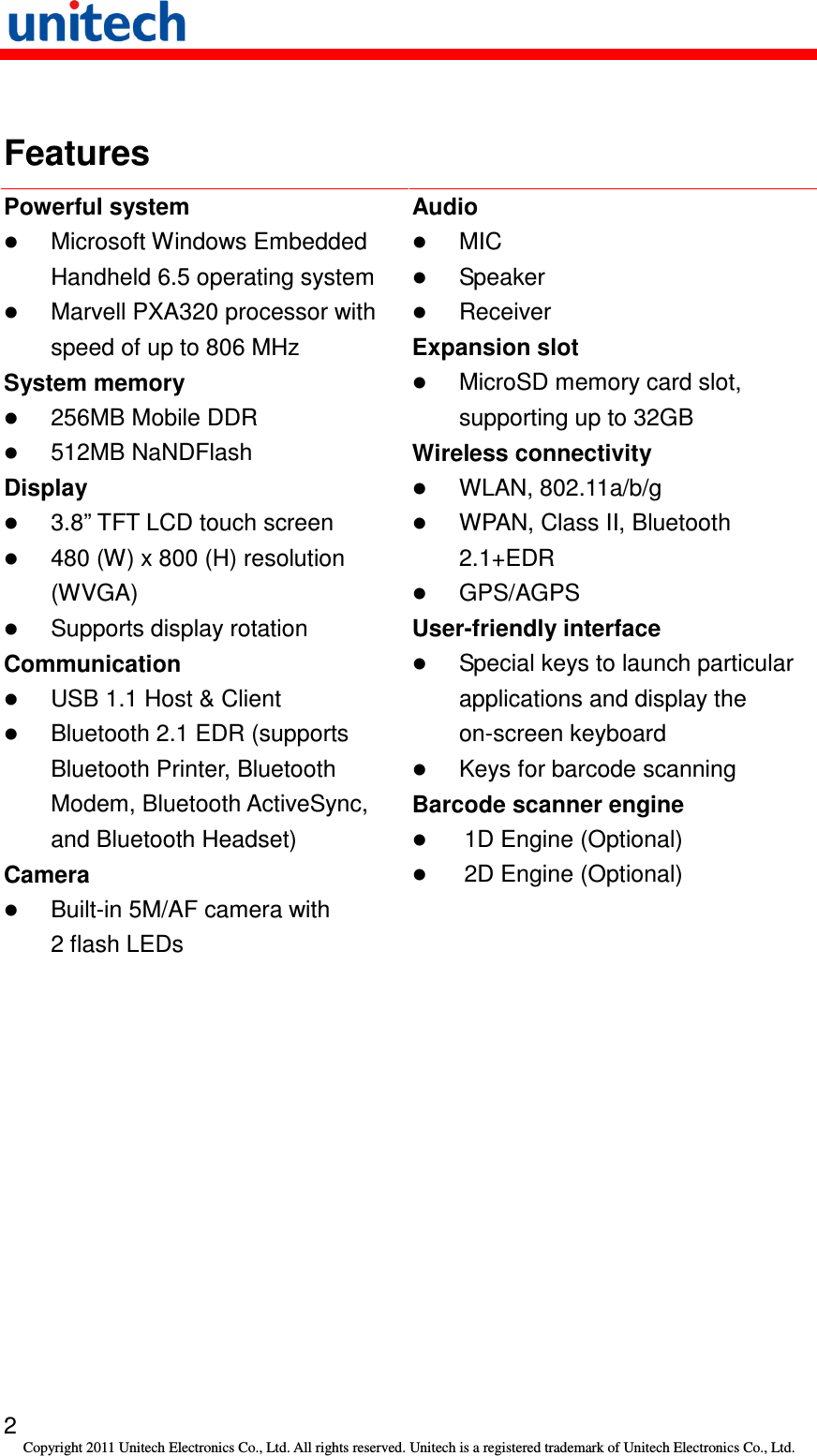   2 Copyright 2011 Unitech Electronics Co., Ltd. All rights reserved. Unitech is a registered trademark of Unitech Electronics Co., Ltd.  Features Powerful system  Microsoft Windows Embedded Handheld 6.5 operating system  Marvell PXA320 processor with speed of up to 806 MHz System memory  256MB Mobile DDR  512MB NaNDFlash Display  3.8” TFT LCD touch screen  480 (W) x 800 (H) resolution (WVGA)  Supports display rotation Communication  USB 1.1 Host &amp; Client  Bluetooth 2.1 EDR (supports Bluetooth Printer, Bluetooth Modem, Bluetooth ActiveSync, and Bluetooth Headset) Camera  Built-in 5M/AF camera with 2 flash LEDs Audio  MIC  Speaker  Receiver   Expansion slot  MicroSD memory card slot, supporting up to 32GB Wireless connectivity  WLAN, 802.11a/b/g  WPAN, Class II, Bluetooth 2.1+EDR  GPS/AGPS User-friendly interface  Special keys to launch particular applications and display the on-screen keyboard  Keys for barcode scanning Barcode scanner engine  1D Engine (Optional)  2D Engine (Optional)  