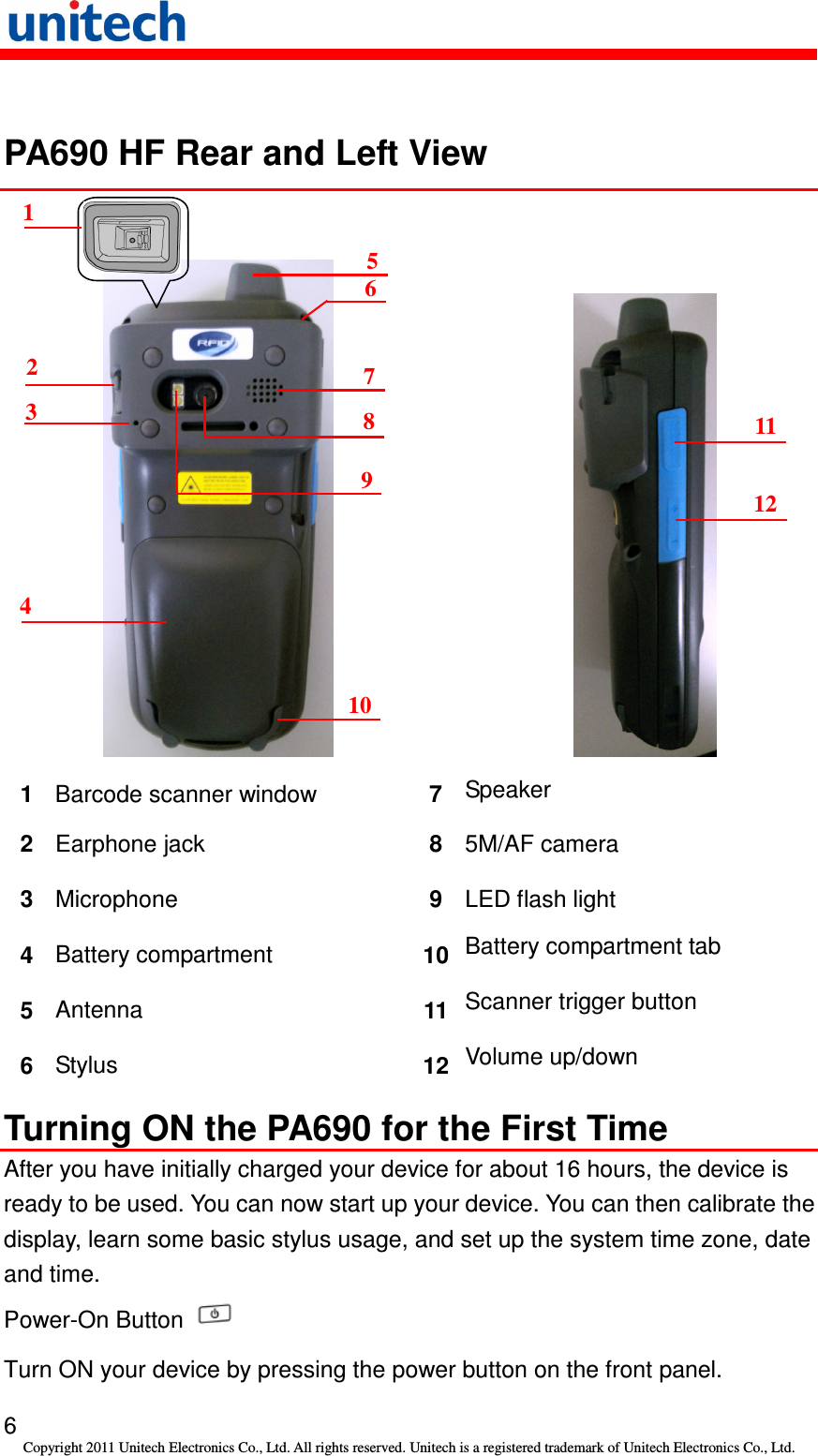   6 Copyright 2011 Unitech Electronics Co., Ltd. All rights reserved. Unitech is a registered trademark of Unitech Electronics Co., Ltd.  PA690 HF Rear and Left View           1  Barcode scanner window    7  Speaker 2  Earphone jack  8  5M/AF camera 3  Microphone  9  LED flash light 4  Battery compartment  10 Battery compartment tab 5  Antenna  11 Scanner trigger button 6  Stylus  12 Volume up/down Turning ON the PA690 for the First Time After you have initially charged your device for about 16 hours, the device is ready to be used. You can now start up your device. You can then calibrate the display, learn some basic stylus usage, and set up the system time zone, date and time. Power-On Button   Turn ON your device by pressing the power button on the front panel. 1 2 3 4 5 6 7 8 9 10 11 12  