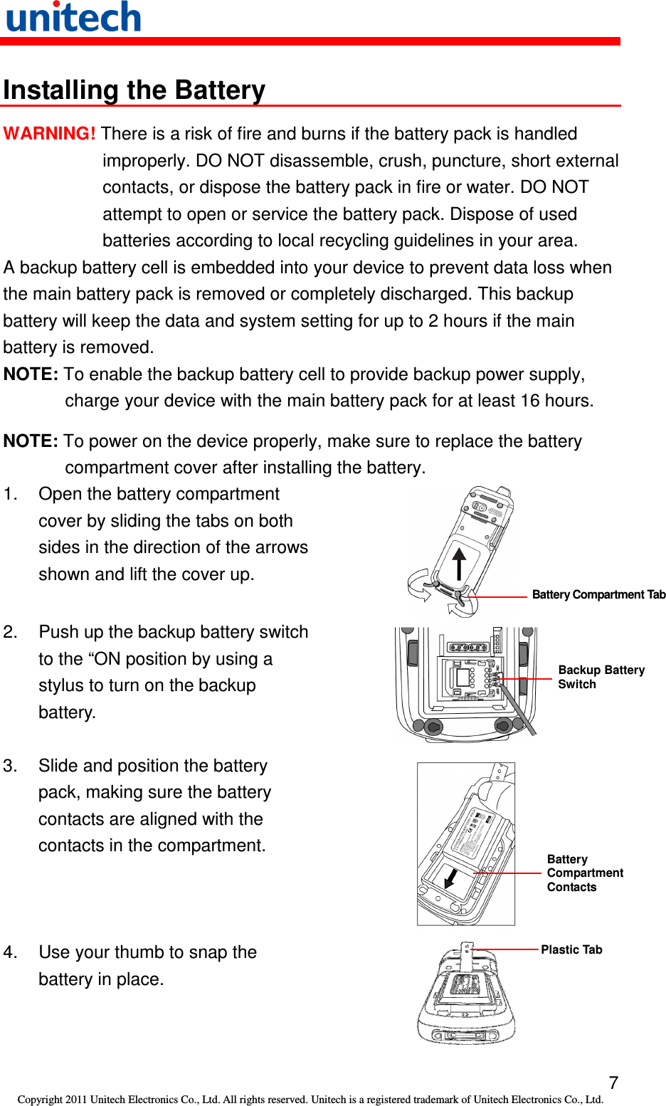   7 Copyright 2011 Unitech Electronics Co., Ltd. All rights reserved. Unitech is a registered trademark of Unitech Electronics Co., Ltd. Installing the Battery WARNING! There is a risk of fire and burns if the battery pack is handled improperly. DO NOT disassemble, crush, puncture, short external contacts, or dispose the battery pack in fire or water. DO NOT attempt to open or service the battery pack. Dispose of used batteries according to local recycling guidelines in your area. A backup battery cell is embedded into your device to prevent data loss when the main battery pack is removed or completely discharged. This backup battery will keep the data and system setting for up to 2 hours if the main battery is removed. NOTE: To enable the backup battery cell to provide backup power supply, charge your device with the main battery pack for at least 16 hours. NOTE: To power on the device properly, make sure to replace the battery compartment cover after installing the battery. 1.  Open the battery compartment cover by sliding the tabs on both sides in the direction of the arrows shown and lift the cover up.  2. Push up the backup battery switch   to the “ON position by using a stylus to turn on the backup battery.  3.  Slide and position the battery pack, making sure the battery contacts are aligned with the contacts in the compartment.  4.  Use your thumb to snap the battery in place.  Battery Compartment Tab Backup Battery Switch Battery Compartment Contacts Plastic Tab 