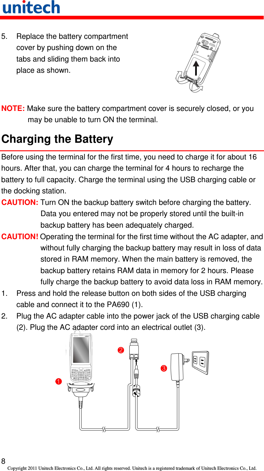   8 Copyright 2011 Unitech Electronics Co., Ltd. All rights reserved. Unitech is a registered trademark of Unitech Electronics Co., Ltd. 5.  Replace the battery compartment cover by pushing down on the tabs and sliding them back into place as shown.  NOTE: Make sure the battery compartment cover is securely closed, or you may be unable to turn ON the terminal. Charging the Battery Before using the terminal for the first time, you need to charge it for about 16 hours. After that, you can charge the terminal for 4 hours to recharge the battery to full capacity. Charge the terminal using the USB charging cable or the docking station. CAUTION: Turn ON the backup battery switch before charging the battery. Data you entered may not be properly stored until the built-in backup battery has been adequately charged. CAUTION! Operating the terminal for the first time without the AC adapter, and without fully charging the backup battery may result in loss of data stored in RAM memory. When the main battery is removed, the backup battery retains RAM data in memory for 2 hours. Please fully charge the backup battery to avoid data loss in RAM memory. 1.  Press and hold the release button on both sides of the USB charging cable and connect it to the PA690 (1). 2.  Plug the AC adapter cable into the power jack of the USB charging cable (2). Plug the AC adapter cord into an electrical outlet (3).   