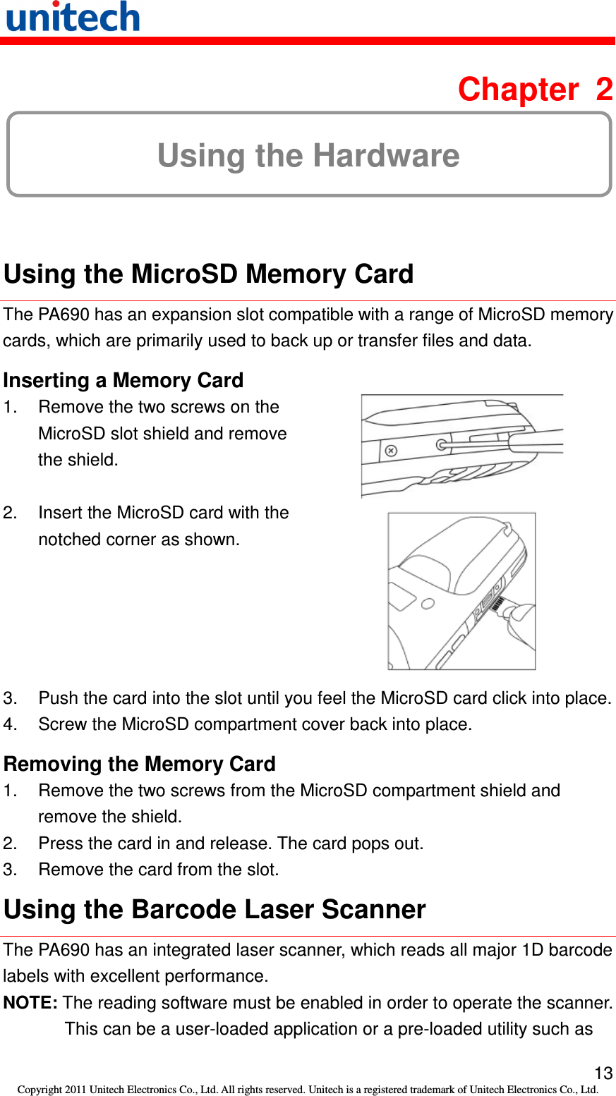   13 Copyright 2011 Unitech Electronics Co., Ltd. All rights reserved. Unitech is a registered trademark of Unitech Electronics Co., Ltd.  Chapter  2 Using the Hardware  Using the MicroSD Memory Card The PA690 has an expansion slot compatible with a range of MicroSD memory cards, which are primarily used to back up or transfer files and data. Inserting a Memory Card 1.  Remove the two screws on the MicroSD slot shield and remove the shield.  2.  Insert the MicroSD card with the notched corner as shown.  3.  Push the card into the slot until you feel the MicroSD card click into place. 4.  Screw the MicroSD compartment cover back into place. Removing the Memory Card 1.  Remove the two screws from the MicroSD compartment shield and remove the shield. 2.  Press the card in and release. The card pops out. 3.  Remove the card from the slot. Using the Barcode Laser Scanner The PA690 has an integrated laser scanner, which reads all major 1D barcode labels with excellent performance. NOTE: The reading software must be enabled in order to operate the scanner. This can be a user-loaded application or a pre-loaded utility such as 