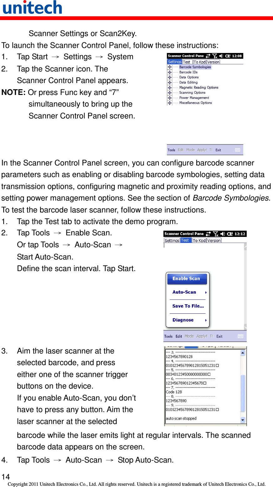   14 Copyright 2011 Unitech Electronics Co., Ltd. All rights reserved. Unitech is a registered trademark of Unitech Electronics Co., Ltd. Scanner Settings or Scan2Key. To launch the Scanner Control Panel, follow these instructions: 1.  Tap Start  →  Settings  →  System 2.  Tap the Scanner icon. The Scanner Control Panel appears. NOTE: Or press Func key and “7” simultaneously to bring up the Scanner Control Panel screen.   In the Scanner Control Panel screen, you can configure barcode scanner parameters such as enabling or disabling barcode symbologies, setting data transmission options, configuring magnetic and proximity reading options, and setting power management options. See the section of Barcode Symbologies. To test the barcode laser scanner, follow these instructions. 1.  Tap the Test tab to activate the demo program. 2.  Tap Tools  →  Enable Scan. Or tap Tools  →  Auto-Scan  → Start Auto-Scan.   Define the scan interval. Tap Start.  3.  Aim the laser scanner at the selected barcode, and press either one of the scanner trigger buttons on the device. If you enable Auto-Scan, you don’t have to press any button. Aim the laser scanner at the selected     barcode while the laser emits light at regular intervals. The scanned barcode data appears on the screen. 4.  Tap Tools  →  Auto-Scan  →  Stop Auto-Scan. 