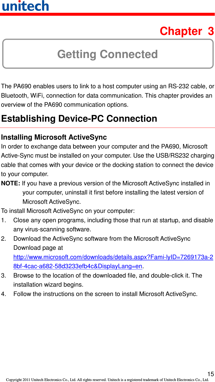   15 Copyright 2011 Unitech Electronics Co., Ltd. All rights reserved. Unitech is a registered trademark of Unitech Electronics Co., Ltd.  Chapter  3 Getting Connected The PA690 enables users to link to a host computer using an RS-232 cable, or Bluetooth, WiFi, connection for data communication. This chapter provides an overview of the PA690 communication options. Establishing Device-PC Connection Installing Microsoft ActiveSync In order to exchange data between your computer and the PA690, Microsoft Active-Sync must be installed on your computer. Use the USB/RS232 charging cable that comes with your device or the docking station to connect the device to your computer. NOTE: If you have a previous version of the Microsoft ActiveSync installed in your computer, uninstall it first before installing the latest version of Microsoft ActiveSync. To install Microsoft ActiveSync on your computer: 1.  Close any open programs, including those that run at startup, and disable any virus-scanning software. 2.  Download the ActiveSync software from the Microsoft ActiveSync Download page at http://www.microsoft.com/downloads/details.aspx?Fami-lyID=7269173a-28bf-4cac-a682-58d3233efb4c&amp;DisplayLang=en. 3.  Browse to the location of the downloaded file, and double-click it. The installation wizard begins. 4.  Follow the instructions on the screen to install Microsoft ActiveSync. 