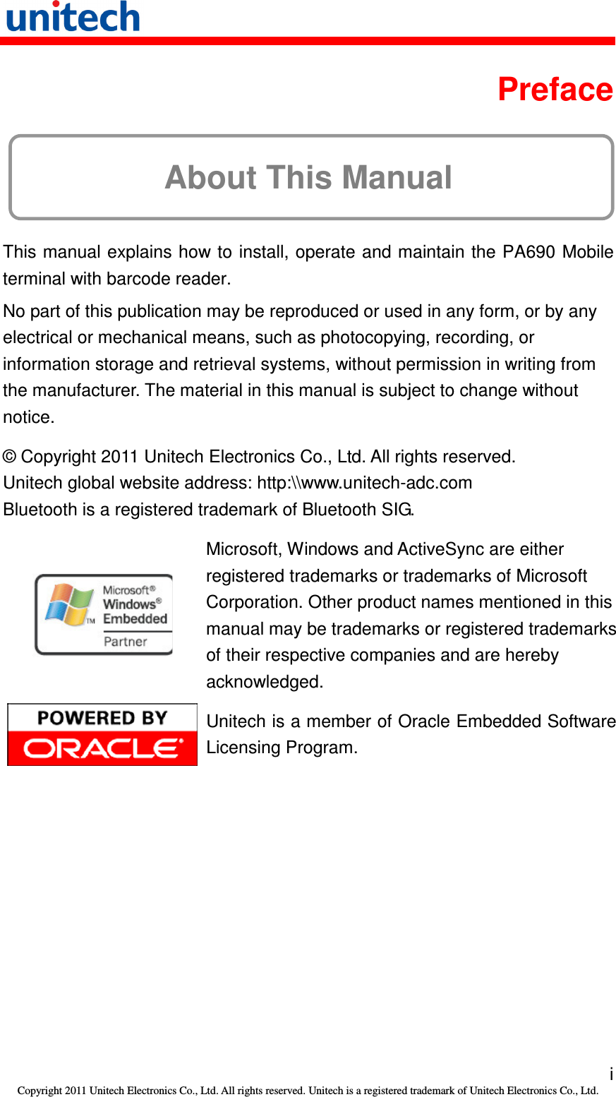   i Copyright 2011 Unitech Electronics Co., Ltd. All rights reserved. Unitech is a registered trademark of Unitech Electronics Co., Ltd.  Preface About This Manual This manual explains how to install, operate and maintain the PA690 Mobile terminal with barcode reader. No part of this publication may be reproduced or used in any form, or by any electrical or mechanical means, such as photocopying, recording, or information storage and retrieval systems, without permission in writing from the manufacturer. The material in this manual is subject to change without notice. © Copyright 2011 Unitech Electronics Co., Ltd. All rights reserved. Unitech global website address: http:\\www.unitech-adc.com Bluetooth is a registered trademark of Bluetooth SIG.  Microsoft, Windows and ActiveSync are either registered trademarks or trademarks of Microsoft Corporation. Other product names mentioned in this manual may be trademarks or registered trademarks of their respective companies and are hereby acknowledged.  Unitech is a member of Oracle Embedded Software Licensing Program. 