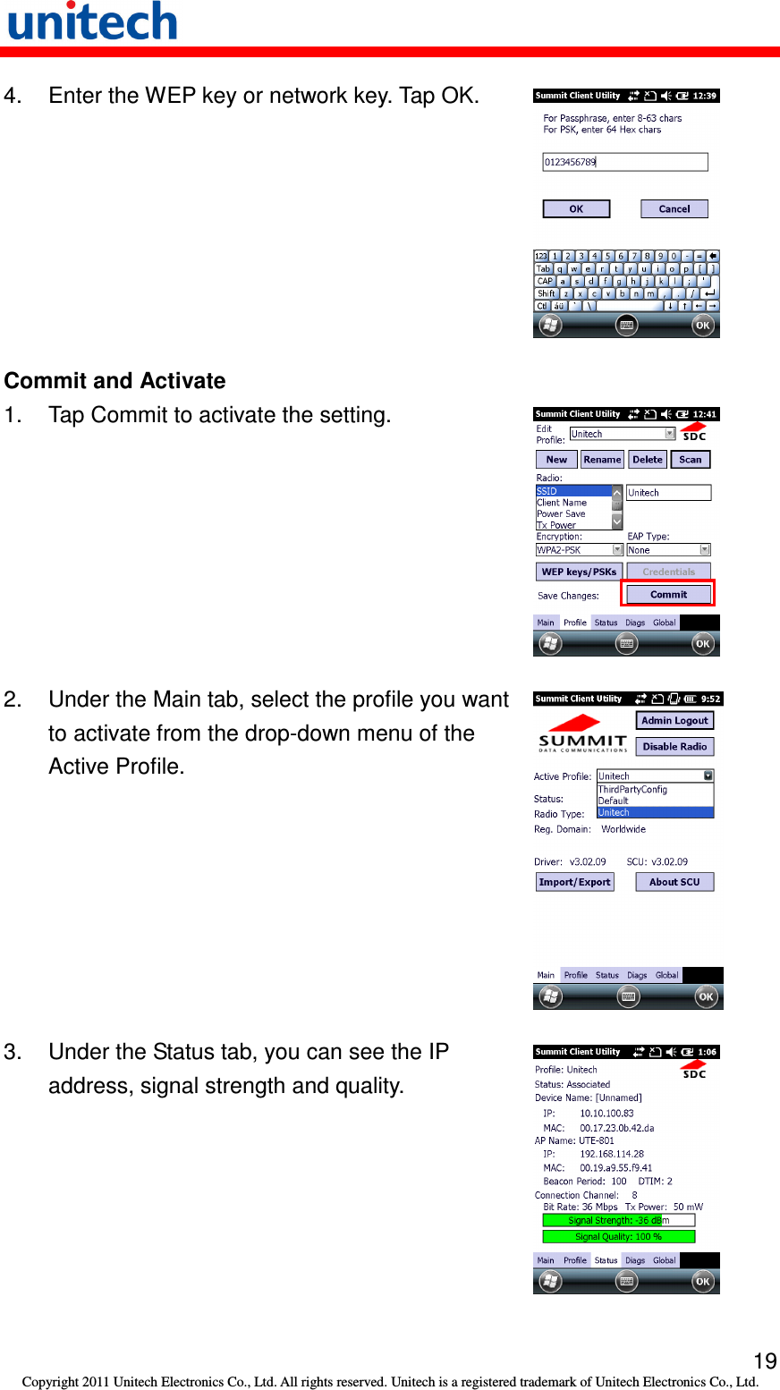   19 Copyright 2011 Unitech Electronics Co., Ltd. All rights reserved. Unitech is a registered trademark of Unitech Electronics Co., Ltd. 4.  Enter the WEP key or network key. Tap OK.  Commit and Activate 1.  Tap Commit to activate the setting.  2.  Under the Main tab, select the profile you want to activate from the drop-down menu of the Active Profile.  3.  Under the Status tab, you can see the IP address, signal strength and quality.  