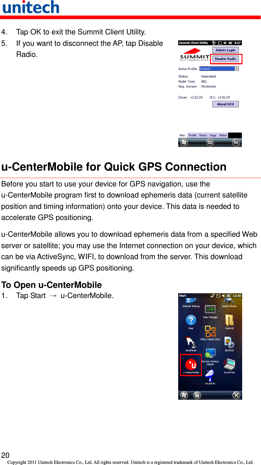   20 Copyright 2011 Unitech Electronics Co., Ltd. All rights reserved. Unitech is a registered trademark of Unitech Electronics Co., Ltd. 4.  Tap OK to exit the Summit Client Utility. 5.  If you want to disconnect the AP, tap Disable Radio.  u-CenterMobile for Quick GPS Connection Before you start to use your device for GPS navigation, use the u-CenterMobile program first to download ephemeris data (current satellite position and timing information) onto your device. This data is needed to accelerate GPS positioning. u-CenterMobile allows you to download ephemeris data from a specified Web server or satellite; you may use the Internet connection on your device, which can be via ActiveSync, WIFI, to download from the server. This download significantly speeds up GPS positioning. To Open u-CenterMobile 1.  Tap Start  →  u-CenterMobile.  