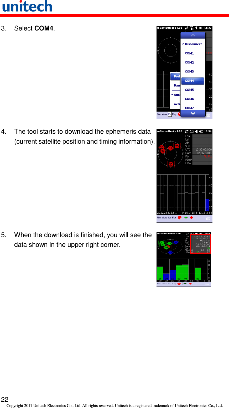   22 Copyright 2011 Unitech Electronics Co., Ltd. All rights reserved. Unitech is a registered trademark of Unitech Electronics Co., Ltd. 3.  Select COM4.  4.  The tool starts to download the ephemeris data (current satellite position and timing information).  5.  When the download is finished, you will see the data shown in the upper right corner.  
