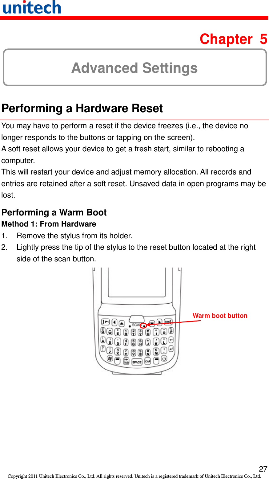   27 Copyright 2011 Unitech Electronics Co., Ltd. All rights reserved. Unitech is a registered trademark of Unitech Electronics Co., Ltd.  Chapter  5 Advanced Settings  Performing a Hardware Reset You may have to perform a reset if the device freezes (i.e., the device no longer responds to the buttons or tapping on the screen). A soft reset allows your device to get a fresh start, similar to rebooting a computer. This will restart your device and adjust memory allocation. All records and entries are retained after a soft reset. Unsaved data in open programs may be lost. Performing a Warm Boot Method 1: From Hardware 1.  Remove the stylus from its holder. 2.  Lightly press the tip of the stylus to the reset button located at the right side of the scan button.  Warm boot button 