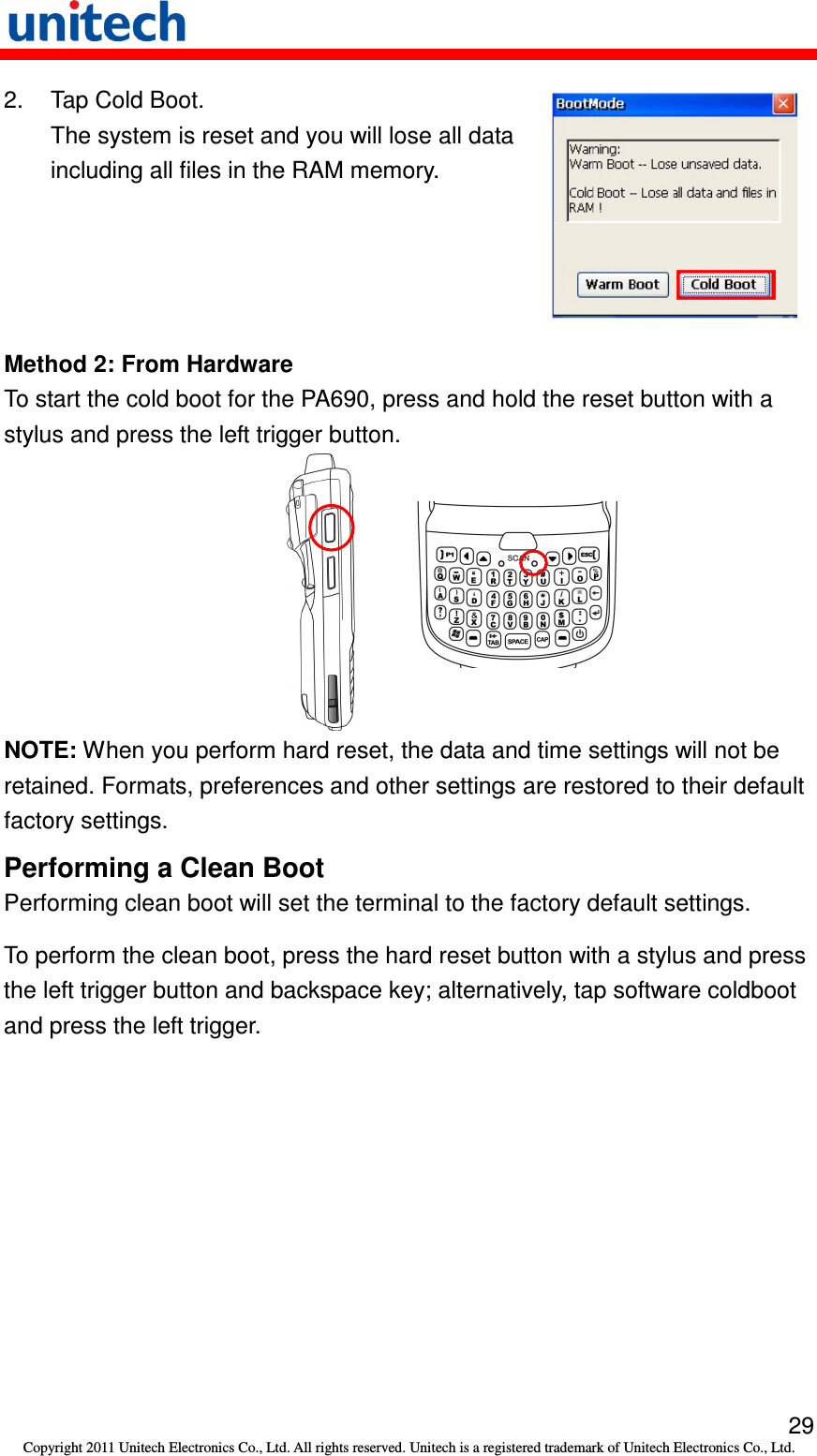   29 Copyright 2011 Unitech Electronics Co., Ltd. All rights reserved. Unitech is a registered trademark of Unitech Electronics Co., Ltd. 2.  Tap Cold Boot. The system is reset and you will lose all data including all files in the RAM memory.  Method 2: From Hardware To start the cold boot for the PA690, press and hold the reset button with a stylus and press the left trigger button.  NOTE: When you perform hard reset, the data and time settings will not be retained. Formats, preferences and other settings are restored to their default factory settings. Performing a Clean Boot Performing clean boot will set the terminal to the factory default settings. To perform the clean boot, press the hard reset button with a stylus and press the left trigger button and backspace key; alternatively, tap software coldboot and press the left trigger.   