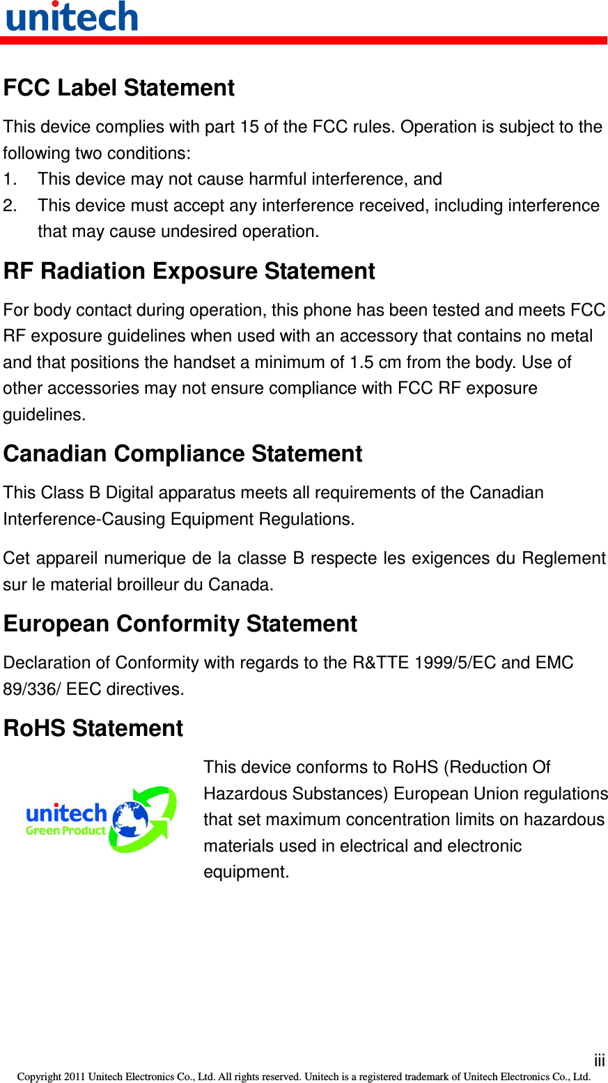   iii Copyright 2011 Unitech Electronics Co., Ltd. All rights reserved. Unitech is a registered trademark of Unitech Electronics Co., Ltd. FCC Label Statement This device complies with part 15 of the FCC rules. Operation is subject to the following two conditions: 1.  This device may not cause harmful interference, and 2.  This device must accept any interference received, including interference that may cause undesired operation. RF Radiation Exposure Statement For body contact during operation, this phone has been tested and meets FCC RF exposure guidelines when used with an accessory that contains no metal and that positions the handset a minimum of 1.5 cm from the body. Use of other accessories may not ensure compliance with FCC RF exposure guidelines. Canadian Compliance Statement This Class B Digital apparatus meets all requirements of the Canadian Interference-Causing Equipment Regulations. Cet appareil numerique de la classe B respecte les exigences du Reglement sur le material broilleur du Canada. European Conformity Statement Declaration of Conformity with regards to the R&amp;TTE 1999/5/EC and EMC 89/336/ EEC directives. RoHS Statement  This device conforms to RoHS (Reduction Of Hazardous Substances) European Union regulations that set maximum concentration limits on hazardous materials used in electrical and electronic equipment. 