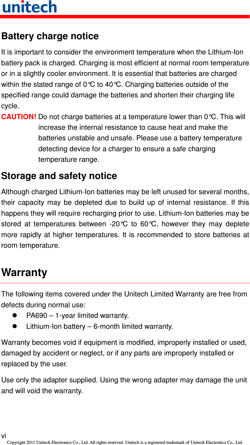   vi Copyright 2011 Unitech Electronics Co., Ltd. All rights reserved. Unitech is a registered trademark of Unitech Electronics Co., Ltd. Battery charge notice It is important to consider the environment temperature when the Lithium-Ion battery pack is charged. Charging is most efficient at normal room temperature or in a slightly cooler environment. It is essential that batteries are charged within the stated range of 0°C to 40°C. Charging batteries outside of the specified range could damage the batteries and shorten their charging life cycle. CAUTION! Do not charge batteries at a temperature lower than 0°C. This will increase the internal resistance to cause heat and make the batteries unstable and unsafe. Please use a battery temperature detecting device for a charger to ensure a safe charging temperature range. Storage and safety notice Although charged Lithium-Ion batteries may be left unused for several months, their  capacity  may  be  depleted  due  to  build  up  of  internal  resistance.  If  this happens they will require recharging prior to use. Lithium-Ion batteries may be stored  at  temperatures  between  -20°C  to  60°C,  however  they  may  deplete more rapidly  at  higher temperatures. It is  recommended to store batteries at room temperature. Warranty The following items covered under the Unitech Limited Warranty are free from defects during normal use:   PA690 – 1-year limited warranty.   Lithium-Ion battery – 6-month limited warranty. Warranty becomes void if equipment is modified, improperly installed or used, damaged by accident or neglect, or if any parts are improperly installed or replaced by the user. Use only the adapter supplied. Using the wrong adapter may damage the unit and will void the warranty. 