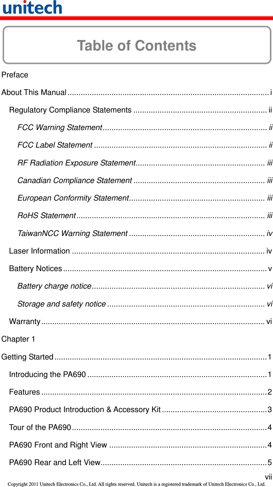   vii Copyright 2011 Unitech Electronics Co., Ltd. All rights reserved. Unitech is a registered trademark of Unitech Electronics Co., Ltd.  Table of Contents  Preface About This Manual ............................................................................................ i Regulatory Compliance Statements ............................................................. ii FCC Warning Statement........................................................................... ii FCC Label Statement ............................................................................... ii RF Radiation Exposure Statement........................................................... iii Canadian Compliance Statement ............................................................ iii European Conformity Statement.............................................................. iii RoHS Statement ...................................................................................... iii TaiwanNCC Warning Statement .............................................................. iv Laser Information ........................................................................................ iv Battery Notices............................................................................................. v Battery charge notice............................................................................... vi Storage and safety notice ........................................................................ vi Warranty...................................................................................................... vi Chapter 1 Getting Started .................................................................................................1 Introducing the PA690 ..................................................................................1 Features .......................................................................................................2 PA690 Product Introduction &amp; Accessory Kit................................................3 Tour of the PA690.........................................................................................4 PA690 Front and Right View ........................................................................4 PA690 Rear and Left View............................................................................5 