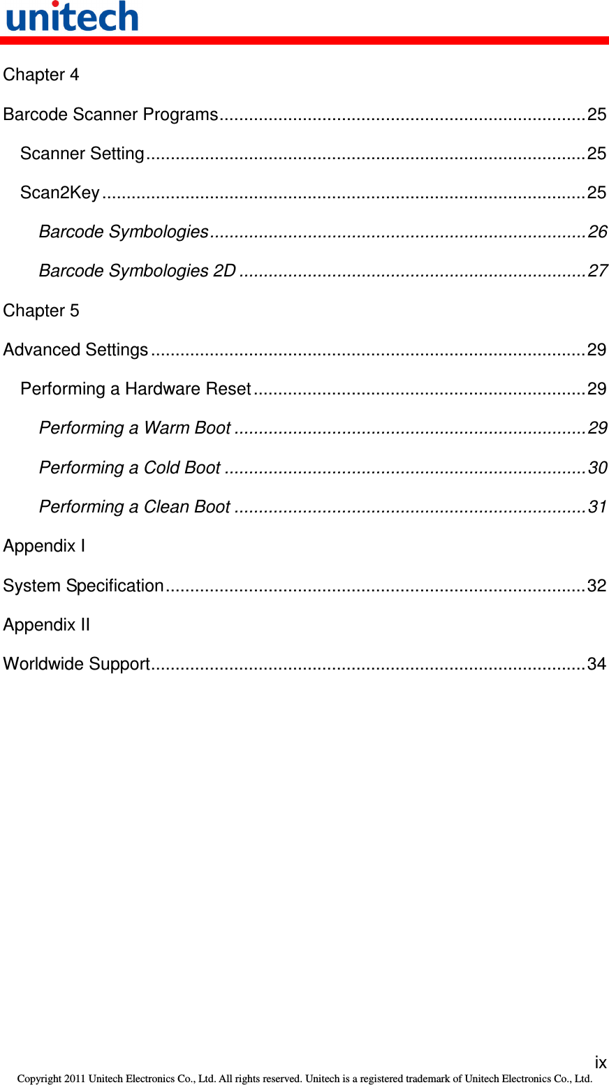   ix Copyright 2011 Unitech Electronics Co., Ltd. All rights reserved. Unitech is a registered trademark of Unitech Electronics Co., Ltd. Chapter 4 Barcode Scanner Programs...........................................................................25 Scanner Setting..........................................................................................25 Scan2Key...................................................................................................25 Barcode Symbologies.............................................................................26 Barcode Symbologies 2D .......................................................................27 Chapter 5 Advanced Settings .........................................................................................29 Performing a Hardware Reset....................................................................29 Performing a Warm Boot ........................................................................29 Performing a Cold Boot ..........................................................................30 Performing a Clean Boot ........................................................................31 Appendix I System Specification......................................................................................32 Appendix II Worldwide Support.........................................................................................34 