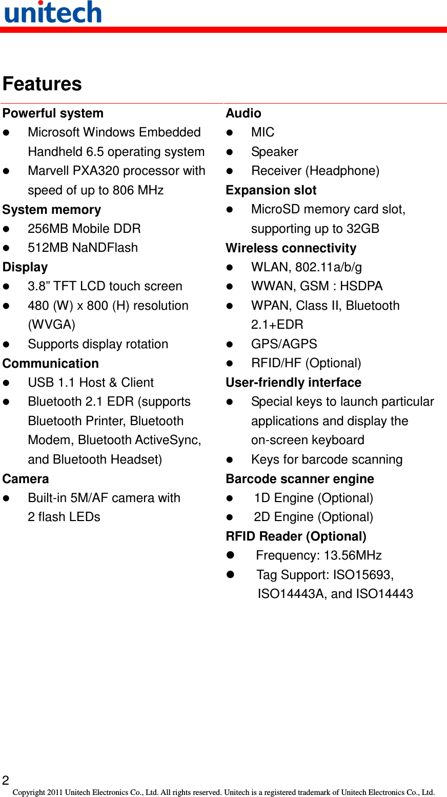   2 Copyright 2011 Unitech Electronics Co., Ltd. All rights reserved. Unitech is a registered trademark of Unitech Electronics Co., Ltd.  Features Powerful system  Microsoft Windows Embedded Handheld 6.5 operating system  Marvell PXA320 processor with speed of up to 806 MHz System memory  256MB Mobile DDR  512MB NaNDFlash Display  3.8” TFT LCD touch screen  480 (W) x 800 (H) resolution (WVGA)  Supports display rotation Communication  USB 1.1 Host &amp; Client  Bluetooth 2.1 EDR (supports Bluetooth Printer, Bluetooth Modem, Bluetooth ActiveSync, and Bluetooth Headset) Camera  Built-in 5M/AF camera with 2 flash LEDs Audio  MIC  Speaker  Receiver (Headphone) Expansion slot  MicroSD memory card slot, supporting up to 32GB Wireless connectivity  WLAN, 802.11a/b/g  WWAN, GSM : HSDPA  WPAN, Class II, Bluetooth 2.1+EDR  GPS/AGPS  RFID/HF (Optional) User-friendly interface  Special keys to launch particular applications and display the on-screen keyboard  Keys for barcode scanning Barcode scanner engine  1D Engine (Optional)  2D Engine (Optional) RFID Reader (Optional)   Frequency: 13.56MHz   Tag Support: ISO15693, ISO14443A, and ISO14443 