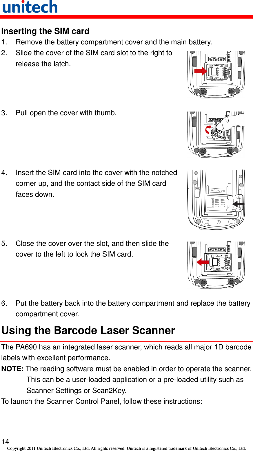   14 Copyright 2011 Unitech Electronics Co., Ltd. All rights reserved. Unitech is a registered trademark of Unitech Electronics Co., Ltd. Inserting the SIM card 1.  Remove the battery compartment cover and the main battery. 2.  Slide the cover of the SIM card slot to the right to release the latch.  3.  Pull open the cover with thumb.  4.  Insert the SIM card into the cover with the notched corner up, and the contact side of the SIM card faces down.  5.  Close the cover over the slot, and then slide the cover to the left to lock the SIM card.  6.  Put the battery back into the battery compartment and replace the battery compartment cover. Using the Barcode Laser Scanner The PA690 has an integrated laser scanner, which reads all major 1D barcode labels with excellent performance. NOTE: The reading software must be enabled in order to operate the scanner. This can be a user-loaded application or a pre-loaded utility such as Scanner Settings or Scan2Key. To launch the Scanner Control Panel, follow these instructions: 