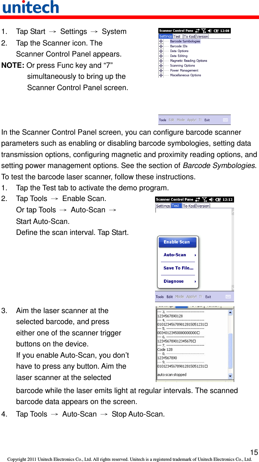   15 Copyright 2011 Unitech Electronics Co., Ltd. All rights reserved. Unitech is a registered trademark of Unitech Electronics Co., Ltd. 1.  Tap Start  →  Settings  →  System 2.  Tap the Scanner icon. The Scanner Control Panel appears. NOTE: Or press Func key and “7” simultaneously to bring up the Scanner Control Panel screen.   In the Scanner Control Panel screen, you can configure barcode scanner parameters such as enabling or disabling barcode symbologies, setting data transmission options, configuring magnetic and proximity reading options, and setting power management options. See the section of Barcode Symbologies. To test the barcode laser scanner, follow these instructions. 1.  Tap the Test tab to activate the demo program. 2.  Tap Tools  →  Enable Scan. Or tap Tools  →  Auto-Scan  → Start Auto-Scan.   Define the scan interval. Tap Start.  3.  Aim the laser scanner at the selected barcode, and press either one of the scanner trigger buttons on the device. If you enable Auto-Scan, you don’t have to press any button. Aim the laser scanner at the selected     barcode while the laser emits light at regular intervals. The scanned barcode data appears on the screen. 4.  Tap Tools  →  Auto-Scan  →  Stop Auto-Scan. 
