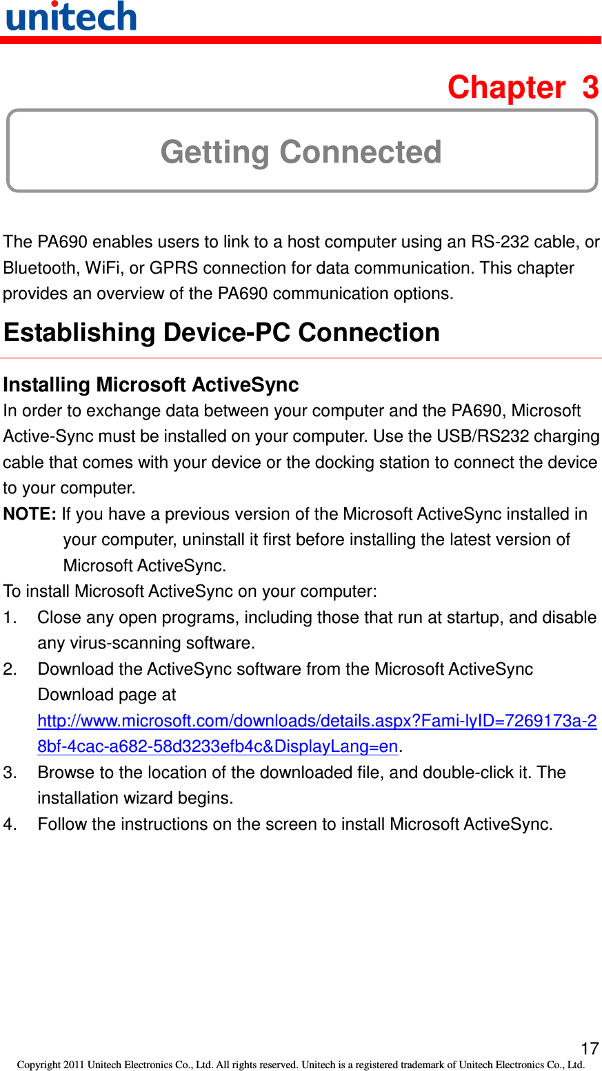   17 Copyright 2011 Unitech Electronics Co., Ltd. All rights reserved. Unitech is a registered trademark of Unitech Electronics Co., Ltd.  Chapter  3 Getting Connected The PA690 enables users to link to a host computer using an RS-232 cable, or Bluetooth, WiFi, or GPRS connection for data communication. This chapter provides an overview of the PA690 communication options. Establishing Device-PC Connection Installing Microsoft ActiveSync In order to exchange data between your computer and the PA690, Microsoft Active-Sync must be installed on your computer. Use the USB/RS232 charging cable that comes with your device or the docking station to connect the device to your computer. NOTE: If you have a previous version of the Microsoft ActiveSync installed in your computer, uninstall it first before installing the latest version of Microsoft ActiveSync. To install Microsoft ActiveSync on your computer: 1.  Close any open programs, including those that run at startup, and disable any virus-scanning software. 2.  Download the ActiveSync software from the Microsoft ActiveSync Download page at http://www.microsoft.com/downloads/details.aspx?Fami-lyID=7269173a-28bf-4cac-a682-58d3233efb4c&amp;DisplayLang=en. 3.  Browse to the location of the downloaded file, and double-click it. The installation wizard begins. 4.  Follow the instructions on the screen to install Microsoft ActiveSync. 