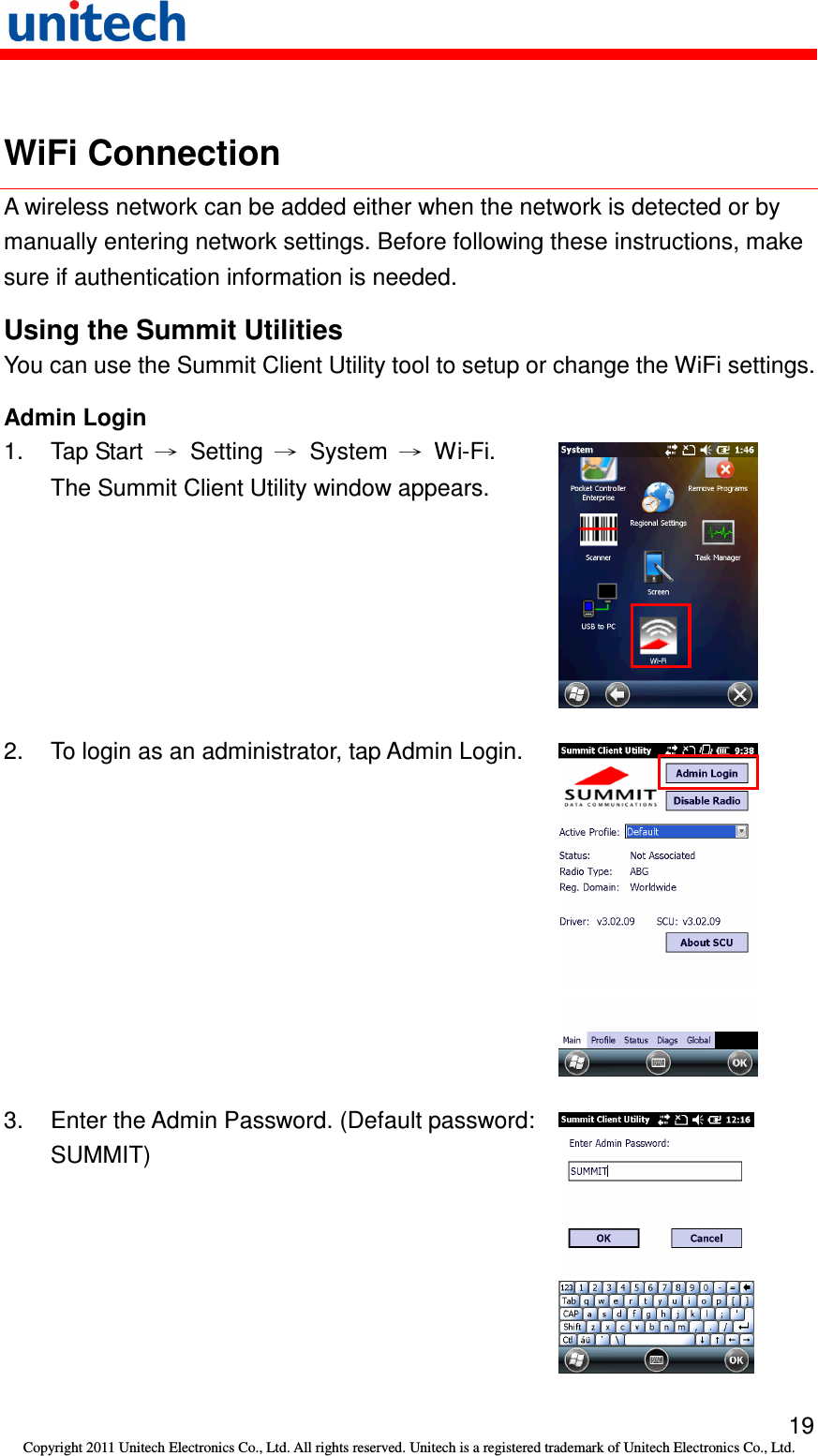   19 Copyright 2011 Unitech Electronics Co., Ltd. All rights reserved. Unitech is a registered trademark of Unitech Electronics Co., Ltd.  WiFi Connection A wireless network can be added either when the network is detected or by manually entering network settings. Before following these instructions, make sure if authentication information is needed. Using the Summit Utilities You can use the Summit Client Utility tool to setup or change the WiFi settings. Admin Login 1.  Tap Start  →  Setting  →  System  →  Wi-Fi. The Summit Client Utility window appears.  2.  To login as an administrator, tap Admin Login.  3.  Enter the Admin Password. (Default password: SUMMIT)  