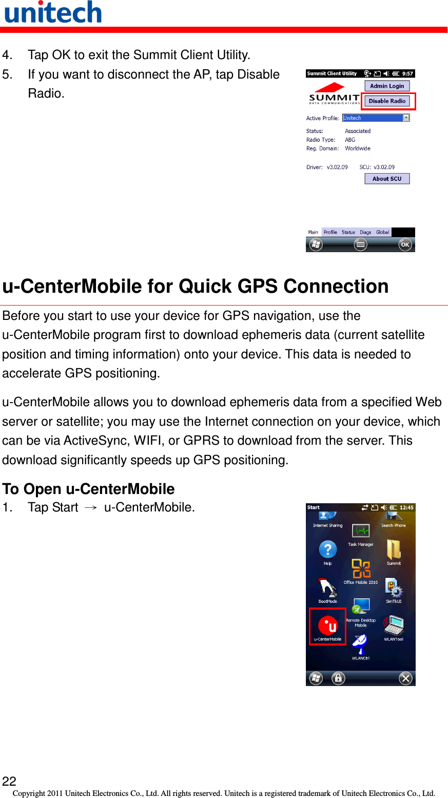   22 Copyright 2011 Unitech Electronics Co., Ltd. All rights reserved. Unitech is a registered trademark of Unitech Electronics Co., Ltd. 4.  Tap OK to exit the Summit Client Utility. 5.  If you want to disconnect the AP, tap Disable Radio.  u-CenterMobile for Quick GPS Connection Before you start to use your device for GPS navigation, use the u-CenterMobile program first to download ephemeris data (current satellite position and timing information) onto your device. This data is needed to accelerate GPS positioning. u-CenterMobile allows you to download ephemeris data from a specified Web server or satellite; you may use the Internet connection on your device, which can be via ActiveSync, WIFI, or GPRS to download from the server. This download significantly speeds up GPS positioning. To Open u-CenterMobile 1.  Tap Start  →  u-CenterMobile.  