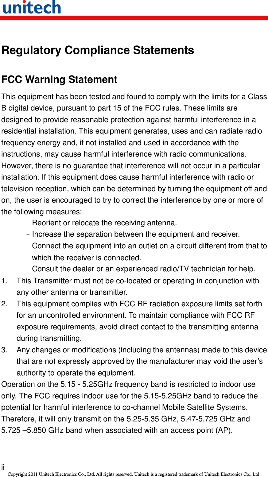   ii Copyright 2011 Unitech Electronics Co., Ltd. All rights reserved. Unitech is a registered trademark of Unitech Electronics Co., Ltd.  Regulatory Compliance Statements FCC Warning Statement This equipment has been tested and found to comply with the limits for a Class B digital device, pursuant to part 15 of the FCC rules. These limits are designed to provide reasonable protection against harmful interference in a residential installation. This equipment generates, uses and can radiate radio frequency energy and, if not installed and used in accordance with the instructions, may cause harmful interference with radio communications. However, there is no guarantee that interference will not occur in a particular installation. If this equipment does cause harmful interference with radio or television reception, which can be determined by turning the equipment off and on, the user is encouraged to try to correct the interference by one or more of the following measures: –Reorient or relocate the receiving antenna. –Increase the separation between the equipment and receiver. –Connect the equipment into an outlet on a circuit different from that to which the receiver is connected. –Consult the dealer or an experienced radio/TV technician for help. 1.  This Transmitter must not be co-located or operating in conjunction with any other antenna or transmitter. 2.  This equipment complies with FCC RF radiation exposure limits set forth for an uncontrolled environment. To maintain compliance with FCC RF exposure requirements, avoid direct contact to the transmitting antenna during transmitting. 3.  Any changes or modifications (including the antennas) made to this device that are not expressly approved by the manufacturer may void the user’s authority to operate the equipment. Operation on the 5.15 - 5.25GHz frequency band is restricted to indoor use only. The FCC requires indoor use for the 5.15-5.25GHz band to reduce the potential for harmful interference to co-channel Mobile Satellite Systems. Therefore, it will only transmit on the 5.25-5.35 GHz, 5.47-5.725 GHz and 5.725 –5.850 GHz band when associated with an access point (AP). 